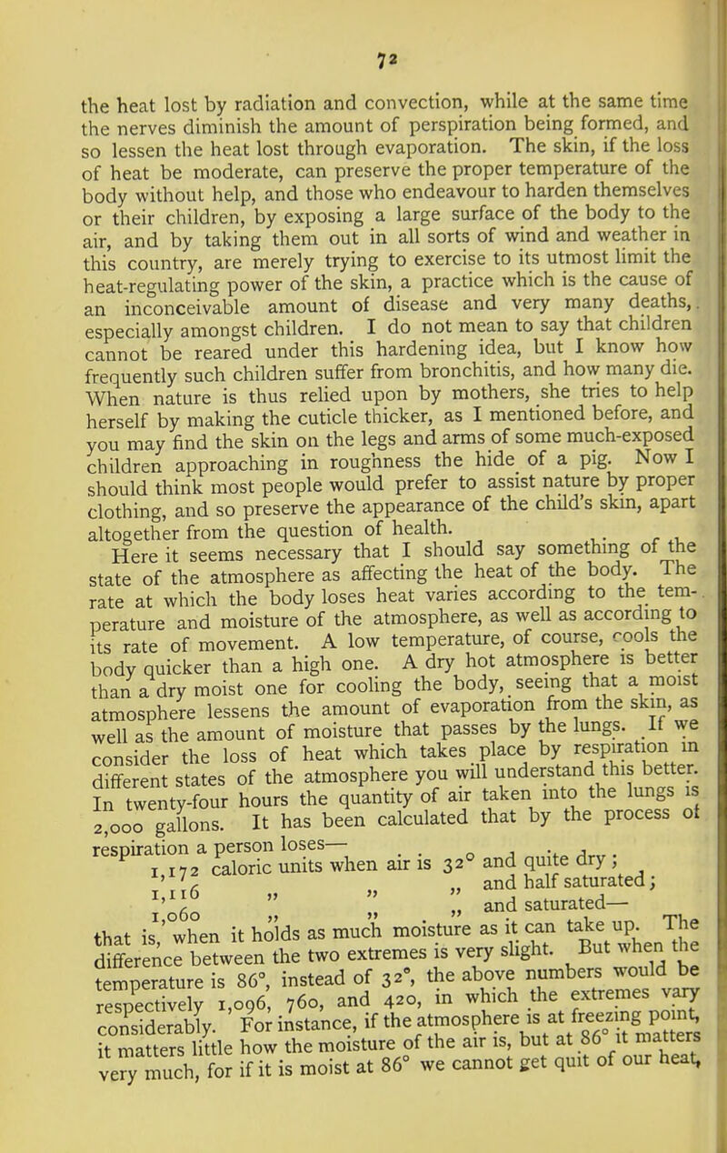 the heat lost by radiation and convection, while at the same time the nerves diminish the amount of perspiration being formed, and so lessen the heat lost through evaporation. The skin, if the loss of heat be moderate, can preserve the proper temperature of the body without help, and those who endeavour to harden themselves or their children, by exposing a large surface of the body to the air, and by taking them out in all sorts of wind and weather in this country, are merely trying to exercise to its utmost limit the heat-regulating power of the skin, a practice which is the cause of an inconceivable amount of disease and very many deaths,, especially amongst children. I do not mean to say that children cannot be reared under this hardening idea, but I know how frequently such children suffer from bronchitis, and how many die. When nature is thus relied upon by mothers, she tries to help herself by making the cuticle thicker, as I mentioned before, and you may find the skin on the legs and arms of some much-exposed children approaching in roughness the hide of a pig. Now I should think most people would prefer to assist nature by proper clothing, and so preserve the appearance of the child's skin, apart altogether from the question of health. Here it seems necessary that I should say something of the state of the atmosphere as affecting the heat of the body. The rate at which the body loses heat varies according to the tem-. perature and moisture of the atmosphere, as well as according to its rate of movement. A low temperature, of course, cools the body quicker than a high one. A dry hot atmosphere is better than a dry moist one for cooling the body, seeing that a moist atmosphere lessens the amount of evaporation from the skm, as well as the amount of moisture that passes by the lungs. If we consider the loss of heat which takes place by respiration in different states of the atmosphere you will understand this better. In twenty-four hours the quantity of air taken into the lungs is 2*000 gallons. It has been calculated that by the process ot respiration a person loses— 1 172 caloric units when air is 32° and quite dry ' 'c „ and half saturated;   „ and saturated- that is1,' when it holds as much moisture as it can take up. The difference between the two extremes is very slight. But when the temperature is 86°, instead of 3»°, the above numbers would be respectively 1,096 760, and 420, in which the extremes vary considerably. For instance, ***^^»?J^Si it matters little how the moisture of the air is, but at 86 it matters very much, for if it is moist at 86° we cannot get quit of our heat,