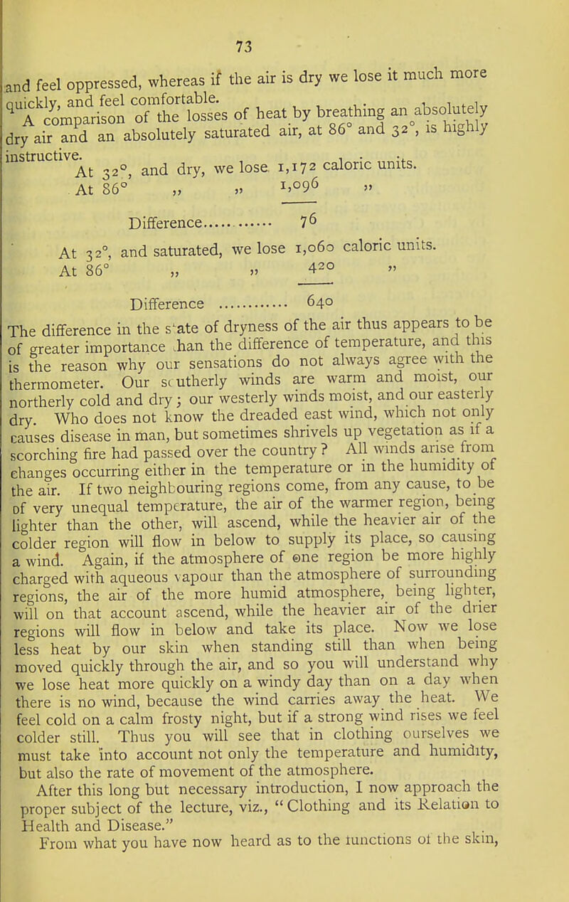 and feel oppressed, whereas if the air is dry we lose it much more nnirklv and feel comfortable. 11.1 q rcomparison of the losses of heat by breathing an absolute y dry air and an absolutely saturated air, at 86° and 32°, is highly instructive^ ^ ^ ^ we lose 1,172 caloric units. At 86° ,, ,> I>°96 Difference 7 6 At 3 20, and saturated, we lose 1,060 caloric units. At 86° „ » 420 Difference 640 The difference in the s^ate of dryness of the air thus appears to be of greater importance .han the difference of temperature, and this is the reason why our sensations do not always agree with the thermometer. Our southerly winds are warm and moist, our northerly cold and dry j our westerly winds moist, and our easier y dry Who does not know the dreaded east wind, which not only pauses disease in man, but sometimes shrivels up vegetation as if a scorching fire had passed over the country ? All winds arise from changes occurring either in the temperature or m the humidity of the air. If two neighbouring regions come, from any cause, to be of very unequal temperature, the air of the warmer region, being lighter than the other, will ascend, while the heavier air of the colder region will flow in below to supply its place, so causing a wind. Again, if the atmosphere of ©ne region be more highly charged with aqueous vapour than the atmosphere of surrounding regions, the air of the more humid atmosphere, being lighter, will on that account ascend, while the heavier air of the drier regions will flow in below and take its place. Now we lose less heat by our skin when standing still than when being moved quickly through the air, and so you will understand why we lose heat more quickly on a windy day than on a day when there is no wind, because the wind carries away the heat. We feel cold on a calm frosty night, but if a strong wind rises we feel colder still. Thus you will see that in clothing ourselves we must take into account not only the temperature and humidity, but also the rate of movement of the atmosphere. After this long but necessary introduction, I now approach the proper subject of the lecture, viz., Clothing and its Relation to Health and Disease. From what you have now heard as to the tunctions 01 the skm,