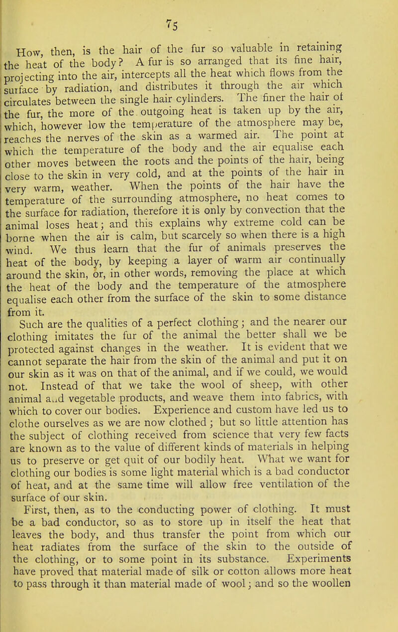 How, then, is the hair of the fur so valuable in retaining the heat of the body? A fur is so arranged that its fine hair, projecting into the air, intercepts all the heat which flows from the suiface by radiation, and distributes it through the air which circulates between the single hair cylinders. The finer the hair ot the fur, the more of the outgoing heat is taken up by the air, which, however low the temperature of the atmosphere may be, reaches the nerves of the skin as a warmed air. The point at which the temperature of the body and the air equalise each other moves between the roots and the points of the hair, being close to the skin in very cold, and at the points of the hair in very warm, weather. When the points of the hair have the temperature of the surrounding atmosphere, no heat comes to the surface for radiation, therefore it is only by convection that the animal loses heat; and this explains why extreme cold can be borne when the air is calm, but scarcely so when there is a high wind. We thus learn that the fur of animals preserves the heat of the body, by keeping a layer of warm air continually around the skin, or, in other words, removing the place at which the heat of the body and the temperature of the atmosphere equalise each other from the surface of the skin to some distance from it. Such are the qualities of a perfect clothing; and the nearer our clothing imitates the fur of the animal the better shall we be protected against changes in the weather. It is evident that we cannot separate the hair from the skin of the animal and put it on our skin as it was on that of the animal, and if we could, we would not. Instead of that we take the wool of sheep, with other animal a^d vegetable products, and weave them into fabrics, with which to cover our bodies. Experience and custom have led us to clothe ourselves as we are now clothed ; but so little attention has the subject of clothing received from science that very few facts are known as to the value of different kinds of materials in helping us to preserve or get quit of our bodily heat. What we want for clothing our bodies is some light material which is a bad conductor of heat, and at the same time will allow free ventilation of the surface of our skin. First, then, as to the conducting power of clothing. It must be a bad conductor, so as to store up in itself the heat that leaves the body, and thus transfer the point from which our heat radiates from the surface of the skin to the outside of the clothing, or to some point in its substance. Experiments have proved that material made of silk or cotton allows more heat to pass through it than material made of wool; and so the woollen