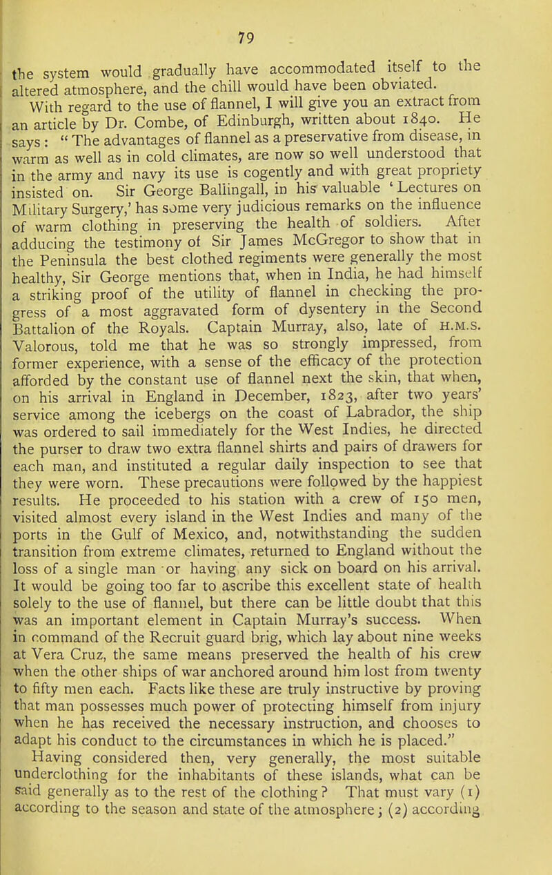 the system would gradually have accommodated itself to the altered atmosphere, and the chill would have been obviated. With regard to the use of flannel, I will give you an extract from an article by Dr. Combe, of Edinburgh, written about 1840. He says :  The advantages of flannel as a preservative from disease, m warm as well as in cold climates, are now so well understood that in the army and navy its use is cogently and with great propriety insisted on. Sir George Ballingall, in his- valuable ' Lectures on Military Surgery,' has some very judicious remarks on the influence of warm clothing in preserving the health of soldiers. After adducing the testimony of Sir James McGregor to show that in the Peninsula the best clothed regiments were generally the most healthy, Sir George mentions that, when in India, he had himself a striking proof of the utility of flannel in checking the pro- gress of a most aggravated form of dysentery in the Second Battalion of the Royals. Captain Murray, also, late of h.m.s. Valorous, told me that he was so strongly impressed, from former experience, with a sense of the efficacy of the protection afforded by the constant use of flannel next the skin, that when, on his arrival in England in December, 1823, after two years' service among the icebergs on the coast of Labrador, the ship was ordered to sail immediately for the West Indies, he directed the purser to draw two extra flannel shirts and pairs of drawers for each man, and instituted a regular daily inspection to see that they were worn. These precautions were followed by the happiest results. He proceeded to his station with a crew of 150 men, visited almost every island in the West Indies and many of the ports in the Gulf of Mexico, and, notwithstanding the sudden transition from extreme climates, returned to England without the loss of a single man or haying any sick on board on his arrival. It would be going too far to ascribe this excellent state of health solely to the use of flannel, but there can be little doubt that this was an important element in Captain Murray's success. When in command of the Recruit guard brig, which lay about nine weeks at Vera Cruz, the same means preserved the health of his crew when the other ships of war anchored around him lost from twenty to fifty men each. Facts like these are truly instructive by proving that man possesses much power of protecting himself from injury when he has received the necessary instruction, and chooses to adapt his conduct to the circumstances in which he is placed. Having considered then, very generally, the most suitable underclothing for the inhabitants of these islands, what can be said generally as to the rest of the clothing? That must vary (1) according to the season and state of the atmosphere; (2) according