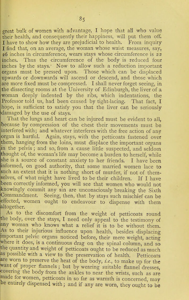 ; great bulk of women with advantage, I hope that all who value . their health, and consequently their happiness, will put them off. ; I have to show how they are prejudicial to health. From inquiry i I find that, on an average, the woman whose waist measures, say, 26 inches in circumference, wears stays whose circumference is 22 j inches. Thus the circumference of the body is reduced four ;inches by the stays. Now to allow such a reduction important j organs must be pressed upon. Those which can be displaced upwards or downwards will ascend or descend, and those which are more fixed must be compressed. I shall never forget seeing, in the dissecting rooms at the University of Edinburgh, the liver of a woman deeply indented by the ribs, which indentations, the Professor told us, had been caused by tight-lacing. That fact, I hope, is sufficient to satisfy you that the liver can be seriously damaged by the use of stays. That the lungs and heart can be injured must be evident to all, because by compression of the chest their movements must be interfered with; and whatever interferes with the free action of any organ is hurtful. Again, stays, with the petticoats fastened over them, hanging from the loins, must displace the important organs in the pelvis ; and so, from a cause little suspected, and seldom thought of, the woman's life may become a burden to herself, while she is a source of constant anxiety to her friends. I have been informed, on good authority, that some married women lace to such an extent that it is nothing short of murder, if not of them- selves, of what might have lived to be their children. If I have been correctly informed, you will see that women who would not knowingly commit any sin are unconsciously breaking the Sixth Commandment. Seeing, then, that by stays such mischief can be effected, women ought to endeavour to dispense with them altogether. As to the discomfort from the weight of petticoats round the body, over the stays, I need only appeal to the testimony of any woman who knows what a relief it is to be without them. As to their injurious influence upon health, besides displacing important pelvic organs noticed before, their mere weight, acting where it does, is a continuous drag on the spinal column, and so the quantity and weight of petticoats ought to be reduced as much as possible with a view to the preservation of health. Petticoats are worn to preserve the heat of the body, i.e., to make up for the want of proper flannels; but by wearing suitable flannel dresses, covering the body from the ankles to near the wrists, such as are made for women, petticoats in so far as warmth is concerned, may be entirely dispensed with; and if any are worn, they ought to be