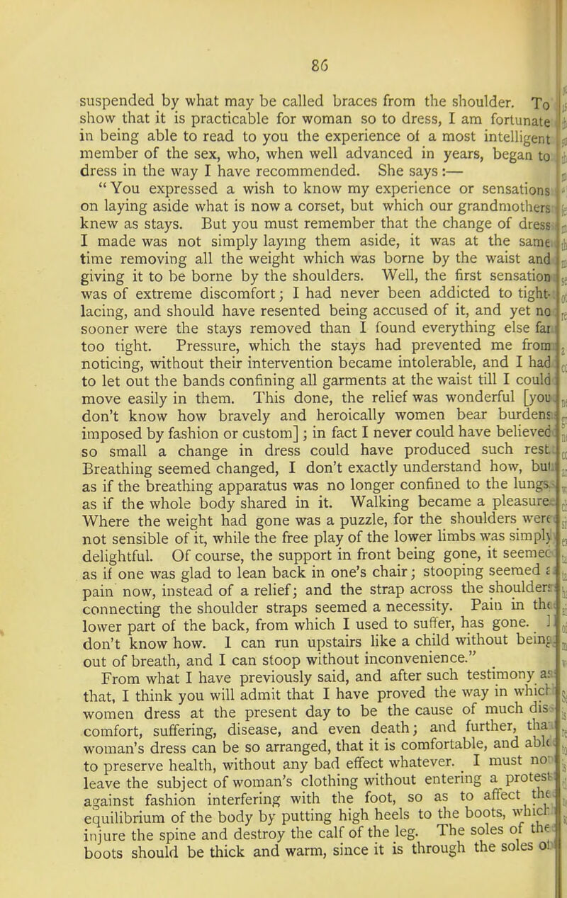 t suspended by what may be called braces from the shoulder. To show that it is practicable for woman so to dress, I am fortunate in being able to read to you the experience of a most intelligent .: member of the sex, who, when well advanced in years, began to , • dress in the way I have recommended. She says:— You expressed a wish to know my experience or sensations j on laying aside what is now a corset, but which our grandmothers knew as stays. But you must remember that the change of dress j- I made was not simply laying them aside, it was at the same u time removing all the weight which was borne by the waist and i giving it to be borne by the shoulders. Well, the first sensation i ■.. was of extreme discomfort ; I had never been addicted to tight- ; lacing, and should have resented being accused of it, and yet no j.. sooner were the stays removed than I found everything else far too tight. Pressure, which the stays had prevented me from noticing, without their intervention became intolerable, and I had to let out the bands confining all garments at the waist till I could move easily in them. This done, the relief was wonderful [you-, don't know how bravely and heroically women bear burdens.: imposed by fashion or custom] ; in fact I never could have believed-: so small a change in dress could have produced such rest.: Breathing seemed changed, I don't exactly understand how, bulu as if the breathing apparatus was no longer confined to the lungs, as if the whole body shared in it. Walking became a pleasures Where the weight had gone was a puzzle, for the shoulders were not sensible of it, while the free play of the lower limbs was simphj delightful. Of course, the support in front being gone, it seemec as if one was glad to lean back in one's chair; stooping seemed a pain now, instead of a relief; and the strap across the shoulder* connecting the shoulder straps seemed a necessity. Pain in thei lower part of the back, from which I used to suffer, has gone. ] don't know how. 1 can run upstairs like a child without being, out of breath, and I can stoop without inconvenience. From what I have previously said, and after such testimony a: that, I think you will admit that I have proved the way in which women dress at the present day to be the cause of much diss comfort, suffering, disease, and even death; and further, tha. woman's dress can be so arranged, that it is comfortable, and abk to preserve health, without any bad effect whatever. _ I must no leave the subject of woman's clothing without entering a protest against fashion interfering with the foot, so as to affect the equilibrium of the body by putting high heels to the boots, whicr injure the spine and destroy the calf of the leg. The soles of the boots should be thick and warm, since it is through the soles or