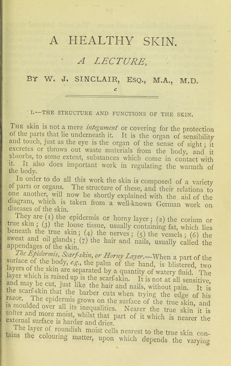 A HEALTHY SKIN. * A LECTURE, By W. J. SINCLAIR, ESQ., M.A., M.D. ■ I.—THE STRUCTURE AND FUNCTIONS OF THE SKIN. The skin is not a mere iiitegument or covering for the protection of the parts that He underneath it. It is the organ of sensibihty and touch, just as the eye is the organ of the sense of sight • it excretes or throws out waste materials from the body, and it absorbs, to some extent, substances which come in contact with It. It also does important work in regulating the warmth of the body. In order to do all this work the skin is composed of a variety Pf parts or organs. The structure of these, and their relations to one another, will now be shortly explained with the aid of the diagram, which is taken from a well-known German work on diseases of the skin. Theyare (i) the epidermis or horny layer; (2) the corium or trueskmj (3) the loose tissue, usually containing fat, which lies s^eTan^-fT ^^^^'^ the Vessels; (6) the sweat and oil glands; (7) the hair and nails, usually called the appendages of the skm. ^ sur?re1f'l7rV'^^^'^f' ^''y -^^-y^^—When a part of the surface of the body, the palm of the hand, is blistered, two ayers of the skin are separated by a quantity of watery fluid. The ayer which is raised up is the scarf-skin. l( is not at all sensit ve and may be cu , just like the hair and nails, without pain. I 7s azo tI  '^f ^'^'^ ^^^ ^^^^'^ ^^-ying the edge of h razor. The epidermis grows on the surface of die true skin and IS moulded over all its inequalities. Nearer the tn^ sk ' i?t softer and more moist, whilst that part of it which is nearer the external surface is harder and drier. ijy^}^^^^ roundish moist cells nearest to the true skin con tains the colouring matter, upon which depends the varying