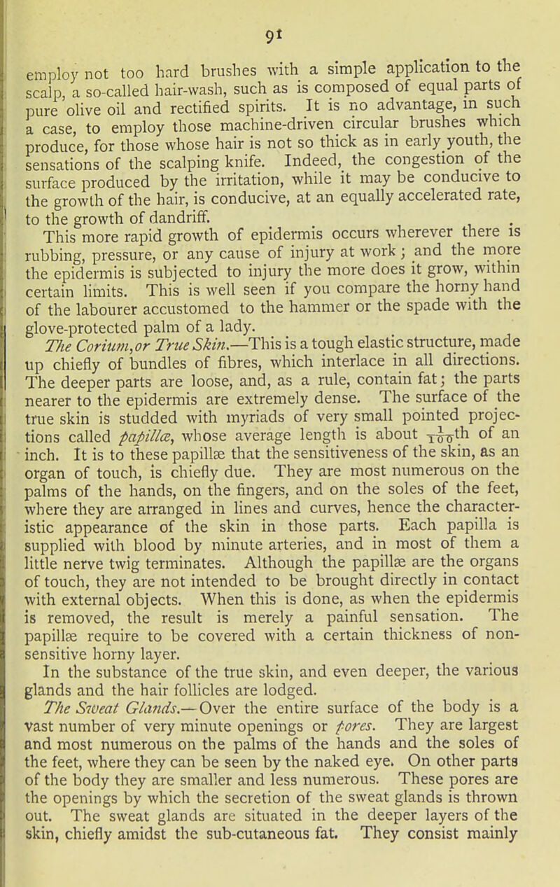 employ not too hard brushes with a simple application to the scalp a so-called hair-wash, such as is composed of equal parts of pure 'olive oil and rectified spirits. It is no advantage, m such a case, to employ those machine-driven circular brushes which produce, for those whose hair is not so thick as in early youth, the sensations of the scalping knife. Indeed, the congestion of the surface produced by the irritation, while it may be conducive to the growth of the hair, is conducive, at an equally accelerated rate, to the growth of dandriff. This more rapid growth of epidermis occurs wherever there is rubbing, pressure, or any cause of injury at work; and the more the epidermis is subjected to injury the more does it grow, withm certain limits. This is well seen if you compare the horny hand of the labourer accustomed to the hammer or the spade with the glove-protected palm of a lady. The Coriiim,or True This is a tough elastic structure, rnade up chiefly of bundles of fibres, which interlace in all directions. The deeper parts are loose, and, as a rule, contain fat; the parts nearer to the epidermis are extremely dense. The surface of the true skin is studded with myriads of very small pointed projec- tions called papillcB, whose average length is about i^-^xh. of an inch. It is to these papillae that the sensitiveness of the skin, as an organ of touch, is chiefly due. They are most numerous on the palms of the hands, on the fingers, and on the soles of the feet, where they are arranged in lines and curves, hence the character- istic appearance of the skin in those parts. Each papilla is supplied with blood by minute arteries, and in most of them a little nerve twig terminates. Although the papillse are the organs of touch, they are not intended to be brought directly in contact with external objects. When this is done, as when the epidermis is removed, the result is merely a painful sensation. The papillse require to be covered with a certain thickness of non- sensitive horny layer. In the substance of the true skin, and even deeper, the various glands and the hair follicles are lodged. The Sweat Glands.—Ov&x the entire surface of the body is a vast number of very minute openings or fores. They are largest and most numerous on the palms of the hands and the soles of the feet, where they can be seen by the naked eye. On other parts of the body they are smaller and less numerous. These pores are the openings by which the secretion of the sweat glands is thrown out. The sweat glands are situated in the deeper layers of the skin, chiefly amidst the sub-cutaneous fat. They consist mainly