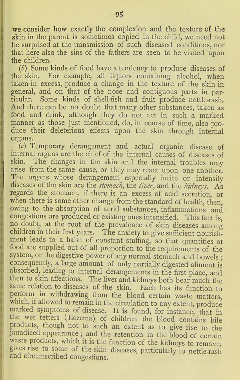 we consider how exactly the complexion and the texture of the skin in the parent is sometimes copied in the child, we need not be surprised at the transmission of such diseased conditions, nor that here also the sins of the fathers are seen to be visited upon the children. (b) Some kinds of food have a tendency to produce diseases of the skin. For example, all liquors containing alcohol, when taken in excess, produce a change in the texture of the skin in general, and on that of the nose and contiguous parts in par- ticular. Some kinds of shell-fish and fruit produce nettle-rash. And there can be no doubt that many other substances, taken as food and drink, although they do not act in such a marked manner as those just mentioned, do, in course of time, also pro- duce their deleterious effects upon the skin through internal organs. U) Temporary derangement and actual organic disease of internal organs arc the chief of the internal causes of diseases of skin. The changes in the skin and the internal troubles may arise from the same cause, or they may react upon one another. The organs whose derangement especially incite or intensify diseases of the skin are the stomach, the liver, and the kidneys. As regards the stomach, if there is an excess of acid secretion, or when there is some other change from the standard of health, then, owing to the absorption of acrid substances, inflammations and congestions are produced or existing ones intensified. This fact is, no doubt, at the root of the prevalence of skin diseases among children in their first years. The anxiety to give sufficient nourish- ment leads to a habit of constant stuffing, so that quantities ot food are supplied out of all proportion to the requirements of the system, or the digestive power of any normal stomach and bowels ; consequently, a large amount of only partially-digested aliment is absorbed, leading to internal derangements in the first place, and then to skin affections. The liver and kidneys both bear much the same relation to diseases of the skin. Each has its function to perform m withdrawing from the blood certain waste matters, which, if allowed to remain in the circulation to any extent, produce marked symptoms of disease. It is found, for instance, that in the wet tetters (Eczema) of children the blood contains bile products, though not to such an extent as to give rise to the jaundiced appearance; and the retention in the blood of certam waste products, which it is the function of the kidneys to remove gives rise to some of the skin diseases, particularly to netde-rash and circumscribed congestions.