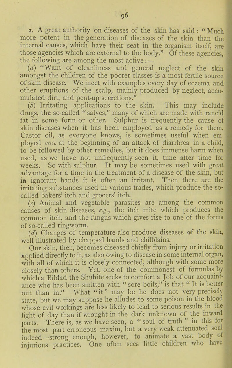 2. A great authority on diseases of the skin has said:  Muc more potent in the generation of diseases of the skin than th internal causes, which have their seat in the organism itself, are those agencies which are external to the body. Of these agencies, the following are among the most active:— (a) Want of cleanUness and general neglect of the skin amongst the children of the poorer classes is a most fertile source of skin disease. We meet with examples every day of eczema and other eruptions of the scalp, mainly produced by neglect, accu- mulated dirt, and pent-up secretions. (d) Irritating applications to the skin. This may include drugs, the so-called  salves, many of which are made with rancid fat in some form or other. Sulphur is frequently the cause of skin diseases when it has been employed as a remedy for them. Castor oil, as everyone knows, is sometimes useful when em- ployed once at the beginning of an attack of diarrhoea in a child, to be followed by other remedies, but it does immense harm when used, as we have not unfrequently seen it, time after time for weeks. So with sulphur. It may be sometimes used with great advantage for a time in the treatment of a disease of the skin, but in ignorant hands it is often an irritant. Then there are the irritating substances used in various trades, which produce the so- called bakers' itch and grocers' itch. (t-) Animal and vegetable parasites are among the common causes of skin diseases, e.g., the itch mite which produces the common itch, and the fungus which gives rise to one of the forms of so-called ringworm. (d) Changes of temperature also produce diseases of the skin- well illustrated by chapped hands and chilblains. Our skin, then, becomes diseased chiefly from injury or irritation applied directly to it, as also owing to disease in some internal organ, with all of which it is closely connected, although with some mor closely than others. Yet, one of the commonest of formulas b which a Bildad the Shuhite seeks to comfort a Job of our acquaint- ance who has been smitten with  sore boils, is that  It is better out than in. What  it may be he does npt very precise! state, but we may suppose he alludes to some poison in the blood whose evil workings are less likely to lead to serious results in the ]i<^ht of day than if wrought in the dark unknown of the inward parts. There is, as we have seen, a  soul of truth  in this for the most part erroneous maxim, but a very weak attenuated soul indeed—strong enough, however, to animate a vast body o injurious practices. One often sees li'tle children who have