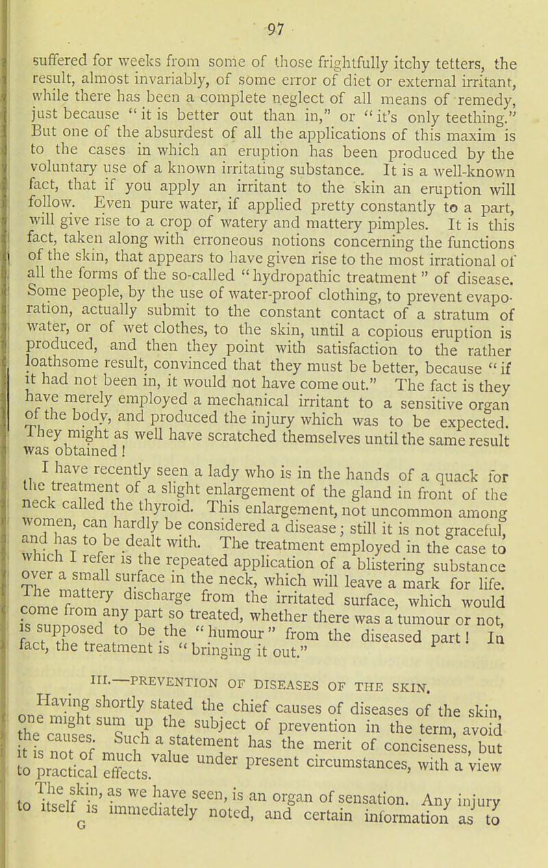 suffered for weeks from sonie of those frightfully itchy tetters, the result, almost invariably, of some error of diet or external irritant, while there has been a complete neglect of all means of remedy, just because  it is better out than in, or  it's only teething. But one of the absurdest of all the applications of this maxim is to the cases in which an eruption has been produced by the voluntary use of a known irritating substance. It is a well-known fact, that if you apply an irritant to the skin an eruption will follow. Even pure water, if applied pretty constantly to a part, will give rise to a crop of watery and mattery pimples. It is this fact, taken along with erroneous notions concerning the functions of the skin, that appears to have given rise to the most irrational of all the forms of the so-called  hydropathic treatment  of disease. Some people, by the use of water-proof clothing, to prevent evapo- ration, actually submit to the constant contact of a stratum of water, or of wet clothes, to the skin, until a copious eruption is produced, and then they point with satisfaction to the rather loathsome result, convinced that they must be better, because  if It had not been in, it would not have come out. The fact is they have merely employed a mechanical irritant to a sensitive organ of the body, and produced the injury which was to be expected, i hey might as well have scratched themselves until the same result was obtained! I have recently seen a lady who is in the hands of a quack for the treatment of a slight enlargement of the gland in front of the neck called the thyroid. This enlargement, not uncommon among women, can hardly be considered a disease; still it is not graceful, and has to be dealt with. The treatment employed in the case to Which I refer is the repeated application of a blistering substance over a small surface in the neck, which will leave a mark for life. nnLT discharge from the irritated surface, which would come from any part so treated, whether there was a tumour or not, LfT'f ^^-^^^ humour from the diseased part! la fact, the treatment is  bringing it out. F «.. in.—PREVENTION OF DISEASES OF THE SKIN. Having shortly stated the chief causes of diseases of the skin one might sum up the subject of prevention in the term, avo d t s norof mnl^?'f^'^'^f' ^'-^^ °f conciseness, but io pr^acficd Ss.''' ^^ circumstances, with a 'view to ^iZut' ^^g^'^ °f sensation. Any injury to itself^is immediately noted, and certain information as to