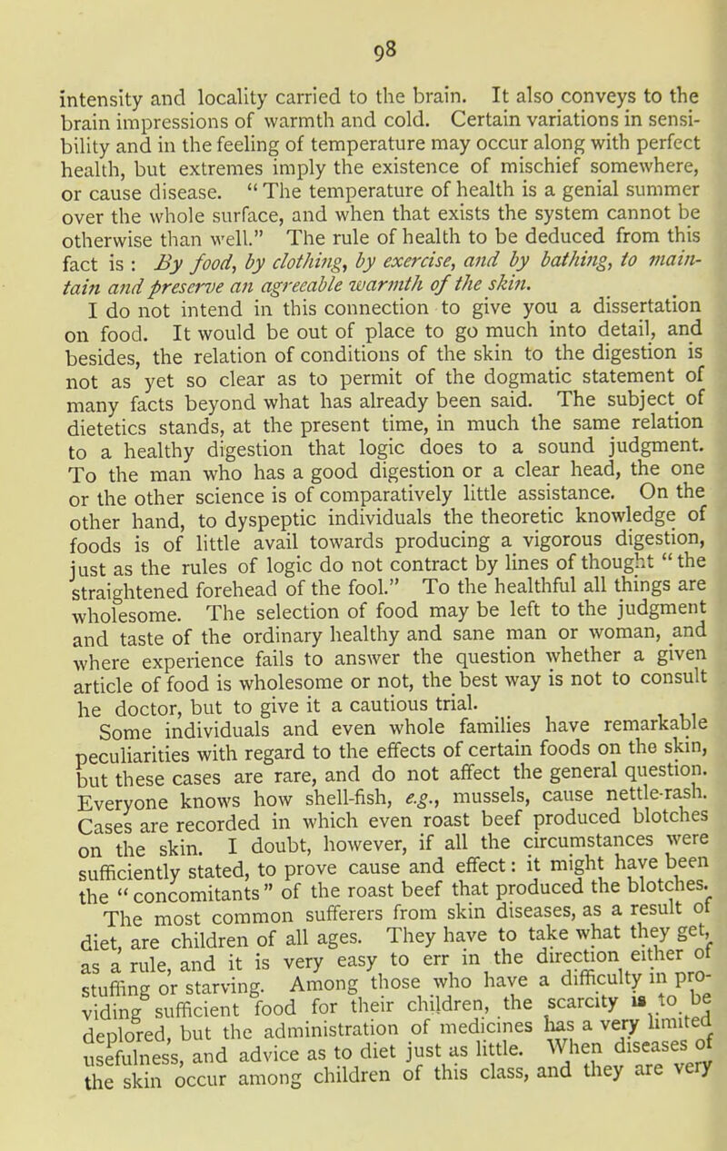 intensity and locality carried to the brain. It also conveys to the brain impressions of warmth and cold. Certain variations in sensi- bility and in the feeling of temperature may occur along with perfect health, but extremes imply the existence of mischief somewhere, or cause disease.  The temperature of health is a genial summer over the whole surface, and when that exists the system cannot be otherwise than well. The rule of health to be deduced from this fact is : By food, by clothing, by exercise, and by bathing, to main- tain and preserve an agreeable warmth of the skin. I do not intend in this connection to give you a dissertation on food. It would be out of place to go much into detail, and not as yet so clear as to permit of the dogmatic statement of many facts beyond what has already been said. The subject^ of dietetics stands, at the present time, in much the same relation to a healthy digestion that logic does to a sound judgment. To the man who has a good digestion or a clear head, the one or the other science is of comparatively litde assistance. On the other hand, to dyspeptic individuals the theoretic knowledge of foods is of little avail towards producing a vigorous digestion, just as the rules of logic do not contract by lines of thought  the straightened forehead of the fool. To the healthful all things are wholesome. The selection of food may be left to the judgment and taste of the ordinary healthy and sane man or woman, and where experience fails to answer the question whether a given article of food is wholesome or not, the best way is not to consult he doctor, but to give it a cautious trial. Some individuals and even whole famiUes have remarkable peculiarities with regard to the effects of certain foods on the skin, but these cases are rare, and do not affect the general question. Everyone knows how shell-fish, e.g., mussels, cause nettle-rash. Cases are recorded in which even roast beef produced blotches on the skin. I doubt, however, if all the circumstances were sufficiently stated, to prove cause and effect: it might have been the concomitants of the roast beef that produced the blotches. The most common sufferers from skin diseases, as a result ot diet, are children of all ages. They have to take what they get as a rule, and it is very easy to err in the direction either of stuffing or starving. Among those who have a difficulty in pro- viding sufficient food for their children, the scarcity ui to be deplored, but the administration of medicines has a very hmited usefulness, and advice as to diet just as little. When diseases of the sk n occur among children of this class, and they are veiy 1