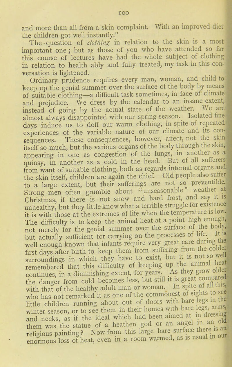 lOO and more than all from a skin complaint. With an improved diet Lhe children got well instantly. The question of cloihitig in relation to the skin is a most important one; but as those of you who have attended so far this course of lectures have had the whole subject of clothingj' in relation to health ably and fully treated, my task in this conj versation is lightened. Ordinary prudence requires every man, woman, and child tc keep up the genial summer over the surface of the body by nieanS of suitable clothing—a difficult task sometimes, in face of chmat^ and prejudice. We dress by the calendar to an insane extent instead of going by the actual state of the weather. We ard almost always disappointed with our spring season. Isolated finf days induce us to doft our warm clothing, in spite of repeated experiences of the variable nature of our chmate and its con^ sequences. These consequences, however, affect, not the skir itself so much, but the various organs of the body through the skir appearing in one as congestion of the lungs, in another as ^ quinsy, in another as a cold in the head. But of all sufferer from want of suitable clothing, both as regards internal organs anj the skin itself, children are again the chief. Old people also suffd to a large extent, but their sufferings are not so preventiolj Strong men often grumble about '-unseasonable weather Christmas, if there is not snow and hard frost, and say it unhealthy, but they little know what a terrible struggle for existenc it is with those at the extremes of life when the temperature is lev The difficulty is to keep the animal heat at a point high enougt not merely for the genial summer over the surface of the bodj^ but actually sufficient for carrying on the processes of We. It is well enough known that infants require very great care during tlie first days after birth to keep them from suffering from the colde surroundings in which they have to exist, but it is not so wei remembered that this difficulty of keeping up the animal hea continues, in a diminishing extent, for years As th^y grow older the danger from cold becomes less, but still it is great compaied with that of the healthy adult man or woman. In spite of a 1 tl who has not remarked it as one of the commonest of sights to see Httle children running about out of doors with bare egs in tht winter season, or to see them in their homes with bai-e legs- and necks, as if the ideal which had been aimed at in dressii „ them was the statue of a heathen god or an angel inj^ religious painting? Now from this large bare surface t ere s an