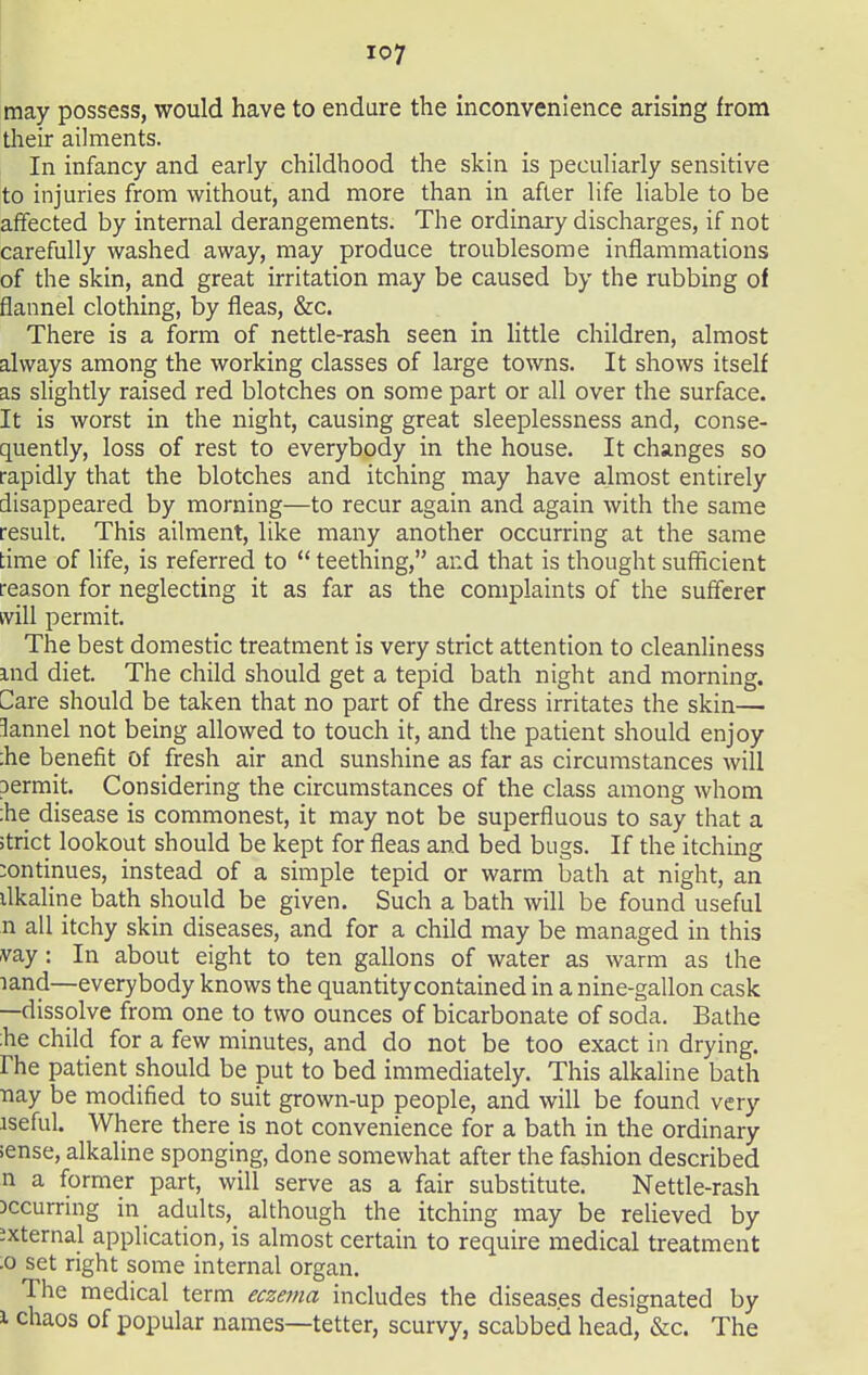 may possess, would have to endure the inconvenience arising from their ailments. In infancy and early childhood the skin is peculiarly sensitive to injuries from without, and more than in after life liable to be affected by internal derangements. The ordinary discharges, if not carefully washed away, may produce troublesome inflammations of the skin, and great irritation may be caused by the rubbing of flannel clothing, by fleas, &c. There is a form of nettle-rash seen in little children, almost always among the working classes of large towns. It shows itself as slightly raised red blotches on some part or all over the surface. It is worst in the night, causing great sleeplessness and, conse- quently, loss of rest to everybody in the house. It changes so rapidly that the blotches and itching may have almost entirely disappeared by morning—to recur again and again with the same result. This ailment, like many another occurring at the same time of life, is referred to  teething, and that is thought sufficient reason for neglecting it as far as the complaints of the sufferer will permit. The best domestic treatment is very strict attention to cleanliness md diet. The child should get a tepid bath night and morning. Care should be taken that no part of the dress irritates the skin—■ lannel not being allowed to touch it, and the patient should enjoy :he benefit of fresh air and sunshine as far as circumstances will permit. Considering the circumstances of the class among whom :he disease is commonest, it may not be superfluous to say that a >trict lookout should be kept for fleas and bed bugs. If the itching continues, instead of a simple tepid or warm bath at night, an ilkaline bath should be given. Such a bath will be found useful n all itchy skin diseases, and for a child may be managed in this vay: In about eight to ten gallons of water as warm as the land—everybody knows the quantity contained in a nine-gallon cask —dissolve from one to two ounces of bicarbonate of soda. Bathe :he child for a few minutes, and do not be too exact in drying, rhe patient should be put to bed immediately. This alkaline bath nay be modified to suit grown-up people, and will be found very iseful. Where there is not convenience for a bath in the ordinary sense, alkaline sponging, done somewhat after the fashion described n a former part, will serve as a fair substitute. Nettle-rash occurring in adults, although the itching may be relieved by external application, is almost certain to require medical treatment .0 set right some internal organ. The medical term ecze^na includes the diseases designated by 1 chaos of popular names—tetter, scurvy, scabbed head, &c. The