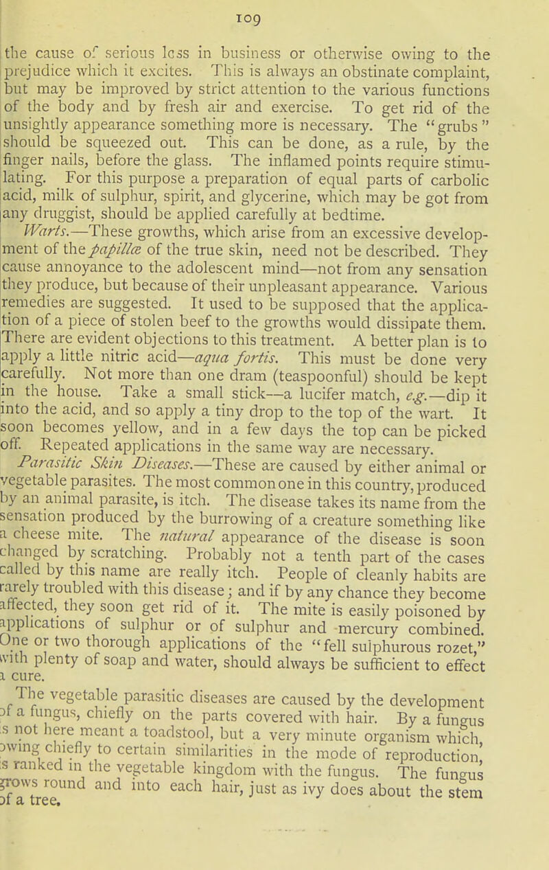 log the cause of serious less in business or otherwise owing to the prejudice which it excites. This is ahvays an obstinate complaint, but may be improved by strict attention to the various functions of the body and by fresh air and exercise. To get rid of the unsightly appearance something more is necessary. The grubs  I should be squeezed out. This can be done, as a rule, by the finger nails, before the glass. The inflamed points require stimu- lating. For this purpose a preparation of equal parts of carbolic [acid, milk of sulphur, spirit, and glycerine, which may be got from [any druggist, should be applied carefully at bedtime. Warts.—These growths, which arise from an excessive develop- jment of the papillce of the true skin, need not be described. They icause annoyance to the adolescent mind—not from any sensation ithey produce, but because of their unpleasant appearance. Various ;remedies are suggested. It used to be supposed that the applica- tion of a piece of stolen beef to the growths would dissipate them. There are evident objections to this treatment. A better plan is to apply a little nitric z.c\^—aqiia fortis. This must be done very carefully. Not more than one dram (teaspoonful) should be kept in the house. Take a small stick—a lucifer match, i'.^.—dip it into the acid, and so apply a tiny drop to the top of the wart. It soon becomes yellow, and in a few days the top can be picked off Repeated applications in the same way are necessary. Parasitic Skifi Diseases.—These are caused by either animal or vegetable parasites. The most common one in this country, produced by an animal parasite, is itch. The disease takes its name from the sensation produced by the burrowing of a creature something like a cheese mite. The natural appearance of the disease is soon changed by scratching. Probably not a tenth part of the cases called by this name are really itch. People of cleanly habits are rarely troubled with this disease; and if by any chance they become affected, they soon get rid of it. The mite is easily poisoned by applications of sulphur or of sulphur and mercury combined. One or two thorough applications of the  fell sulphurous rozet, ivith plenty of soap and water, should always be sufficient to effect 1 cure. The vegetable parasitic diseases are caused by the development Dt a fungus, chiefly on the parts covered with hair. By a fungus s not here meant a toadstool, but a very minute organism which Dwing chiefly to certain similarities in the mode of reproduction' :s ranked in the vegetable kingdom with the fungus. The fungus ?rovvs round and into each hair, just as ivy does about the stem ji a. tree.