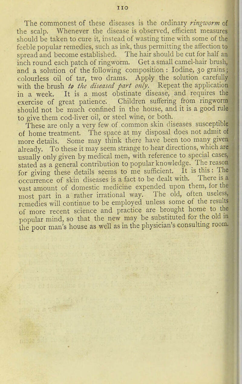 The commonest of these diseases is the ordinary ringworm of the scalp. Whenever the disease is observed, efficient measures should be taken to cure it, instead of wasting time with some of the feeble popular remedies, such as ink, thus permitting the affection to spread and become established. The hair should be cut for half an inch round each patch of ringworm. Get a small camel-hair brusli, and a solution of the following composition: Iodine, 30 grains; colourless oil of tar, two drams. Apply the solution carefully with the brush U the diseased part only. Repeat the application in a week. It is a most obstinate disease, and requires the exercise of great patience. Children suffering from ringworm should not be much confined in the house, and it is a good rule to give them cod-liver oil, or steel wine, or both. These are only a very few of common skin diseases susceptible of home treatment. The space at my disposal does not admit of more details. Some may think there have been too many given already. To these it may seem strange to hear directions, \yhich are usually only given by medical men, with reference to special cases, stated as a general contribution to popular knowledge.^ The reason for giving these details seems to me sufficient. It is this: The occurrence of skin diseases is a fact to be dealt with. There is a vast amount of domestic medicine expended upon them, for the most part in a rather irrational way. The old, often useless, remedies will continue to be employed unless some of the results of more recent science and practice are brought home to the popular mind, so that the new may be substituted for the old in the poor man's house as well as in the physician's consulting room.