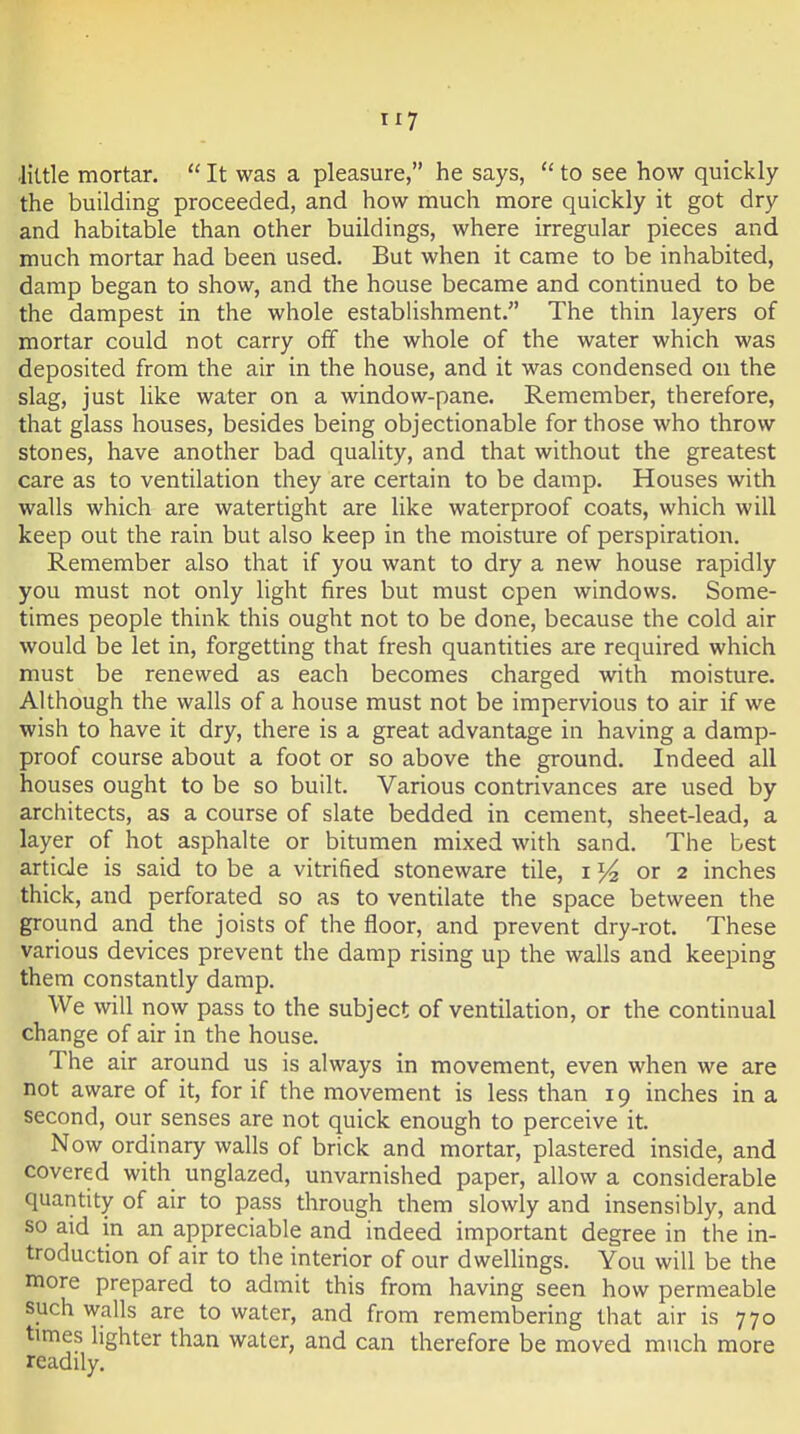 little mortar,  It was a pleasure, he says,  to see how quickly the building proceeded, and how much more quickly it got dry and habitable than other buildings, where irregular pieces and much mortar had been used. But when it came to be inhabited, damp began to show, and the house became and continued to be the dampest in the whole establishment. The thin layers of mortar could not carry off the whole of the water which was deposited from the air in the house, and it was condensed on the slag, just like water on a window-pane. Remember, therefore, that glass houses, besides being objectionable for those who throw stones, have another bad quality, and that without the greatest care as to ventilation they are certain to be damp. Houses with walls which are watertight are like waterproof coats, which will keep out the rain but also keep in the moisture of perspiration. Remember also that if you want to dry a new house rapidly you must not only light fires but must open windows. Some- times people think this ought not to be done, because the cold air would be let in, forgetting that fresh quantities are required which must be renewed as each becomes charged with moisture. Although the walls of a house must not be impervious to air if we wish to have it dry, there is a great advantage in having a damp- proof course about a foot or so above the ground. Indeed all houses ought to be so built. Various contrivances are used by architects, as a course of slate bedded in cement, sheet-lead, a layer of hot asphalte or bitumen mixed with sand. The best article is said to be a vitrified stoneware tile, i or 2 inches thick, and perforated so as to ventilate the space between the ground and the joists of the floor, and prevent dry-rot. These various devices prevent the damp rising up the walls and keeping them constantly damp. We will now pass to the subject of ventilation, or the continual change of air in the house. The air around us is always in movement, even when we are not aware of it, for if the movement is less than 19 inches in a second, our senses are not quick enough to perceive it. Now ordinary walls of brick and mortar, plastered inside, and covered with unglazed, unvarnished paper, allow a considerable quantity of air to pass through them slowly and insensibly, and so aid in an appreciable and indeed important degree in the in- troduction of air to the interior of our dwellings. You will be the more prepared to admit this from having seen how permeable such walls are to water, and from remembering that air is 770 times lighter than water, and can therefore be moved much more readily.