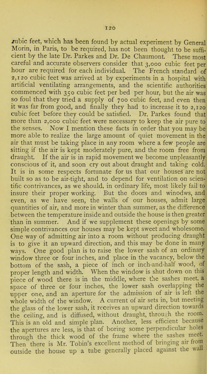 /ubic feet, which has been found by actual experiment by General Morin, in Paris, to be required, has not been thought to be suffi- cient by the late Dr. Parkes and Dr. De Chaumont. These most careful and accurate observers consider that 3,000 cubic feet per hour are required for each individual. The French standard of 2,120 cubic feet was arrived at by exj>eriments in a hospital with artificial ventilating arrangements, and the scientific authorities commenced with 350 cubic feet per bed per hour, but the air was so foul that they tried a supply of 700 cubic feet, and even then it was far from good, and finally they had to increase it to 2,120 cubic feet before they could be satisfied. Dr. Parkes found that more than 2,000 cubic feet were necessary to keep the air pure to the senses. Now I mention these facts in order that you may be more able to realize the large amount of quiet movement in the air that must be taking place in any room where a few people are sitting if the air is kept moderately pure, and the room free from draught. If the air is in rapid movement we become unpleasantly conscious of it, and soon cry out about draught and taking cold. It is in some respects fortunate for us that our houses are not built so as to be air-tight, and to depend for ventilation on scien- tific contrivances, as we should, in ordinary life, most likely fail to insure their proper working. But the doors and winodws, and even, as we have seen, the walls of our houses, admit large quantities of air, and more in winter than summer, as the difference between the temperature inside and outside the house is then greater than in summer. And if we supplement these openings by some simple contrivances our houses may be kept sweet and wholesome. One way of admitting air into a room without producing draught is to give it an upward direction, and this may be done in many ways. One good plan is to raise tlie lower sash of an ordinary window three or four inches, and place in the vacancy, below the bottom of the sash, a piece of inch or inch-and-half wood, of proper length and width. When the window is shut down on this piece of wood there is in the middle, where the sashes meet, a space of three or four inches, the lower sash overlapping the upper one, and an aperture for the admission of air is left the whole width of the window. A current of air sets in, but meeting the glass of the lower sash, it receives an upward direction towards the ceiling, and is diffused, without draught, throu-h the room. This is an old and simple plan. Another, less eflicient because the apertures are less, is that of boring some perpendicular holes through the thick wood of the frame where the sashes meet. Then there is Mr. Tobin's excellent method of bringing air from outside the house up a tube generally placed against the wall