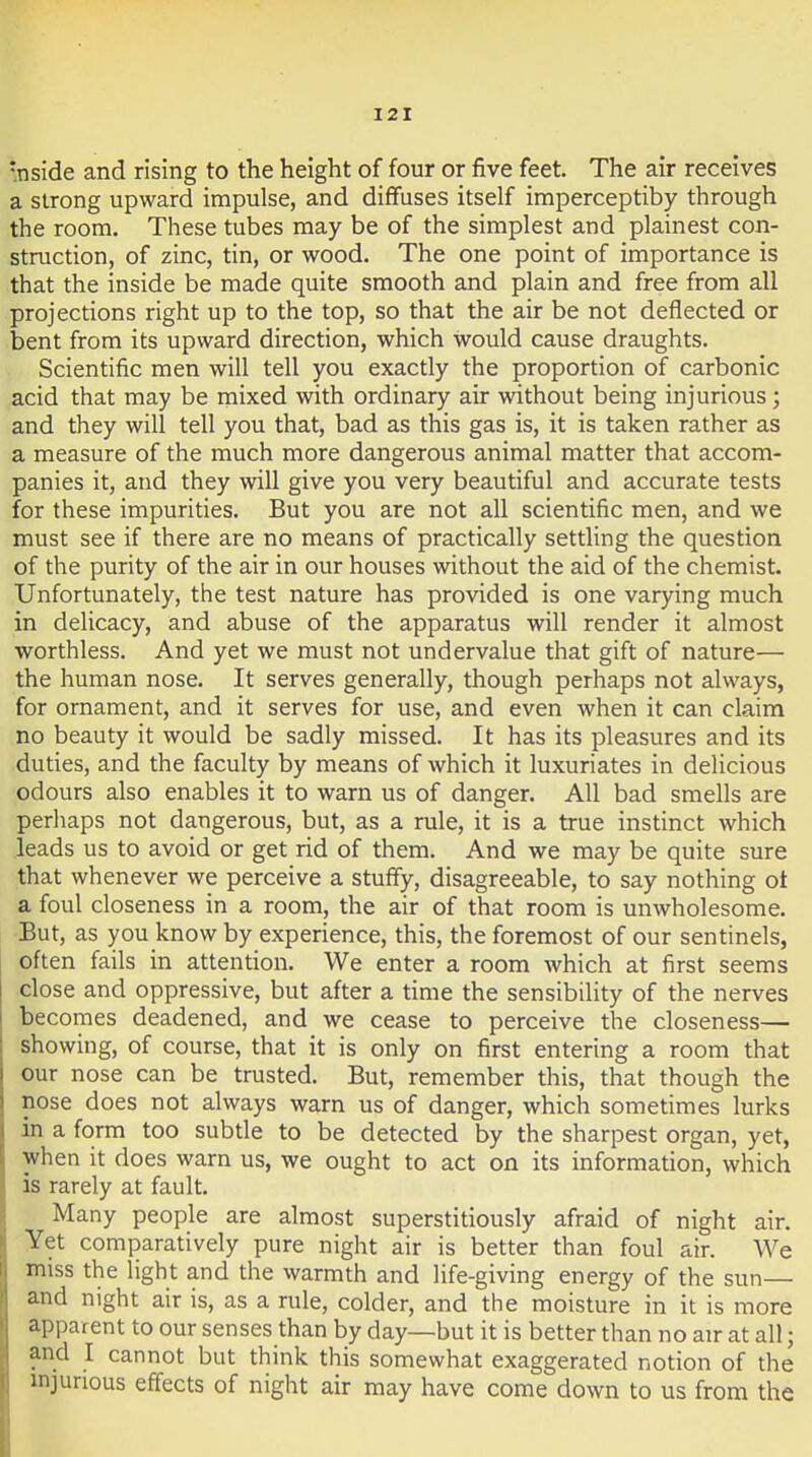 •nside and rising to the height of four or five feet. The air receives a strong upward impulse, and diffuses itself imperceptiby through the room. These tubes may be of the simplest and plainest con- struction, of zinc, tin, or wood. The one point of importance is that the inside be made quite smooth and plain and free from all projections right up to the top, so that the air be not deflected or bent from its upward direction, which would cause draughts. Scientific men will tell you exactly the proportion of carbonic acid that may be mixed with ordinary air without being injurious; and they will tell you that, bad as this gas is, it is taken rather as a measure of the much more dangerous animal matter that accom- panies it, and they will give you very beautiful and accurate tests for these impurities. But you are not all scientific men, and we must see if there are no means of practically settling the question of the purity of the air in our houses without the aid of the chemist. Unfortunately, the test nature has provided is one varying much in delicacy, and abuse of the apparatus will render it almost worthless. And yet we must not undervalue that gift of nature— the human nose. It serves generally, though perhaps not always, for ornament, and it serves for use, and even when it can claim no beauty it would be sadly missed. It has its pleasures and its duties, and the faculty by means of which it luxuriates in delicious odours also enables it to warn us of danger. All bad smells are perhaps not dangerous, but, as a rule, it is a true instinct which leads us to avoid or get rid of them. And we may be quite sure that whenever we perceive a stuffy, disagreeable, to say nothing ot a foul closeness in a room, the air of that room is unwholesome. But, as you know by experience, this, the foremost of our sentinels, often fails in attention. We enter a room which at first seems close and oppressive, but after a time the sensibility of the nerves becomes deadened, and we cease to perceive the closeness— showing, of course, that it is only on first entering a room that our nose can be trusted. But, remember this, that though the nose does not always warn us of danger, which sometimes lurks in a form too subtle to be detected by the sharpest organ, yet, when it does warn us, we ought to act on its information, which is rarely at fault. j Many people are almost superstitiously afraid of night air. ' Yet comparatively pure night air is better than foul air. We miss the light and the warmth and life-giving energy of the sun— and night air is, as a rule, colder, and the moisture in it is more apparent to our senses than by day—but it is better than no air at all; and I cannot but think this somewhat exaggerated notion of the injurious effects of night air may have come down to us from the