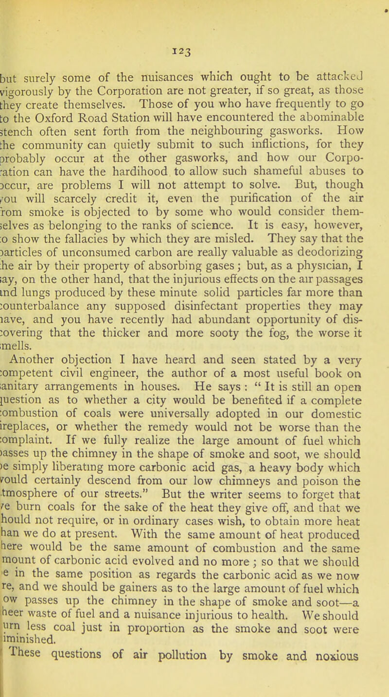 but surely some of the nuisances which ought to be attacked vigorously by the Corporation are not greater, if so great, as those they create themselves. Those of you who have frequently to go to the Oxford Road Station will have encountered the abominable stench often sent forth from the neighbouring gasworks. How the community can quietly submit to such inflictions, for they probably occur at the other gasworks, and how our Corpo- ration can have the hardihood to allow such shameful abuses to Dccur, are problems I will not attempt to solve. But, though fou will scarcely credit it, even the purification of the air Tom smoke is objected to by some who would consider them- selves as belonging to the ranks of science. It is easy, however, :o show the fallacies by which they are misled. They say that the Darticles of unconsumed carbon are really valuable as deodorizing ;he air by their property of absorbing gases ; but, as a physician, I lay, on the other hand, that the injurious effects on the air passages md lungs produced by these minute solid particles far more than counterbalance any supposed disinfectant properties they may lave, and you have recently had abundant opportunity of dis- covering that the thicker and more sooty the fog, the worse it imells. Another objection I have heard and seen stated by a very competent civil engineer, the author of a most useful book on lanitary arrangements in houses. He says :  It is still an open luestion as to whether a city would be benefited if a complete lombustion of coals were universally adopted in our domestic ireplaces, or whether the remedy would not be worse than the :omplaint. If we fully realize the large amount of fuel which )asses up the chimney in the shape of smoke and soot, we should )e simply liberating more carbonic acid gas, a heavy body which vould certainly descend from our low chimneys and poison the .tmosphere of our streets. But the writer seems to forget that .^e burn coals for the sake of the heat they give off, and that we hould not require, or in ordinary cases wish, to obtain more heat han we do at present. With the same amount of heat produced here would be the same amount of combustion and the same mount of carbonic acid evolved and no more; so that we should ■e in the same position as regards the carbonic acid as we now re, and we should be gainers as to the large amount of fuel which ow passes up the chimney in the shape of smoke and soot—a heer waste of fuel and a nuisance injurious to health. We should 11 rn less coal just in proportion as the smoke and soot were iminished. These questions of air pollution by smoke and noxious