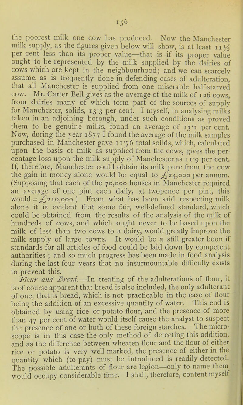 the poorest milk one cow has produced. Now the Manchester milk supi)ly, as the figures given below will show, is at least ii^ per cent less than its proper value—that is if its proper value ought to be represented by the milk supplied by the dairies of cows which are kept in the neighbourhood j and we can scarcely assume, as is frequently done in defending cases of adulteration, that all Manchester is supplied from one miserable half-starved cow. Mr. Carter Bell gives as the average of the milk of i 26 cows, from dairies many of which form part of the sources of supply for Manchester, solids, 13-3 per cent. I myself, in analysing milks taken in an adjoining borough, under such conditions as proved them to be genuine milks, found an average of 13'i percent. Now, during the year 1877 I found the average of the milk samples purchased in Manchester gave 11-76 total solids, which, calculated upon the basis of milk as supplied from the cows, gives the per- centage loss upon the milk supply of Manchester as 11 9 per cent. If, therefore, Manchester could obtain its milk pure from the cow the gain in money alone would be equal to ;^24,ooo per annum. (Supposing that each of the 70,000 houses in Manchester required an average of one pint each daily, at twopence per pint, this would = 10,000.) From what has been said respecting milk alone it is evident that some fair, well-defined standard, which could be obtained from the results of the analysis of the milk of hundreds of cows, and which ought never to be based upon the milk of less than two cows to a dairy, would greatly improve the milk supply of large towns. It would be a still greater boon if standards for all articles of food could be laid down by competent authorities ; and so much progress has been made in food analysis during the last four years that no insurmountable difficulty exists to prevent this. Flour and Bread.—^In treating of the adulterations of flour, it is of course apparent that bread is also included, the only adulterant of one, that is bread, which is not practicable in the case of flour being the addition of an excessive quantity of water. This end is obtained by using rice or potato flour, and the presence of more than 47 per cent of water would itself cause the analyst to suspect the presence of one or both of these foreign starches. The micro- scope is in this case the only method of detecting this addition, and as the difference between wheaten flour and the flour of either rice or potato is very well marked, the presence of either in the quantity which (to pay) must be introduced is readily detected. The possible adulterants of flour are legion—only to name them would occupy considerable time. I shall, therefore, content myself