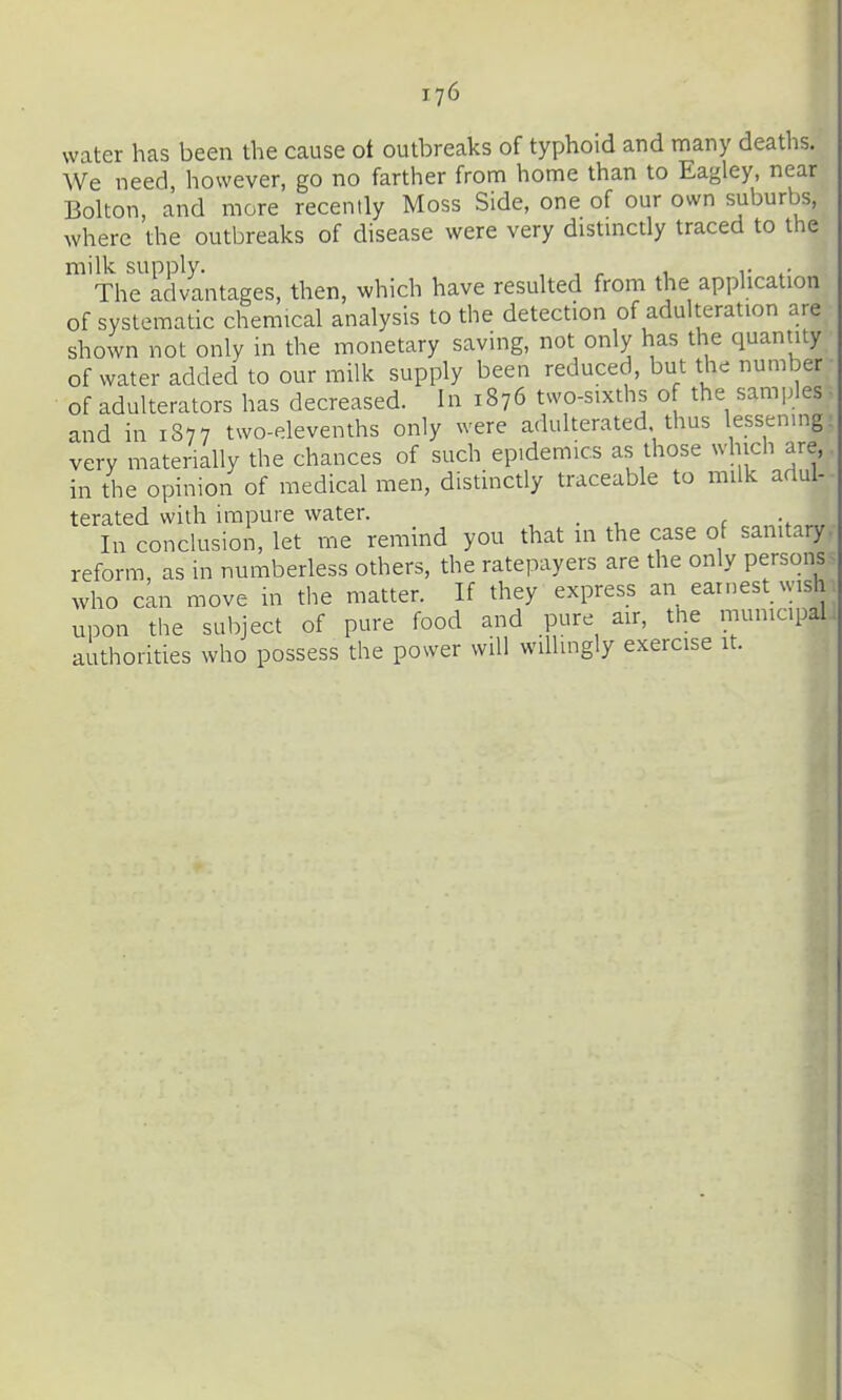 water has been the cause ot outbreaks of typhoid and many deaths. We need, however, go no farther from home than to Eagley, near Bolton, and more recently Moss Side, one of our own suburbs, where the outbreaks of disease were very distmctly traced to the milk supply. , , r 1 r The advantages, then, which have resulted from the apphcation of systematic chemical analysis to the detection of adulteration are shown not only in the monetary saving, not only has the quantity of water added to our milk supply been reduced, but the number of adulterators has decreased. In 1876 two-sixths of the samples and in 1877 two-elevenths only were adulterated thus lessen.ng. very materially the chances of such epidemics as those which are, in the opinion of medical men, distinctly traceable to milk adul- terated with impure water. , . In conclusion, let me remind you that in the case of sanitary, reform, as in numberless others, the ratepayers are the only persons^ who can move in the matter. If they express an earnest wish upon the subject of pure food and pure air, the municipal authorities who possess the power will willingly exercise it.