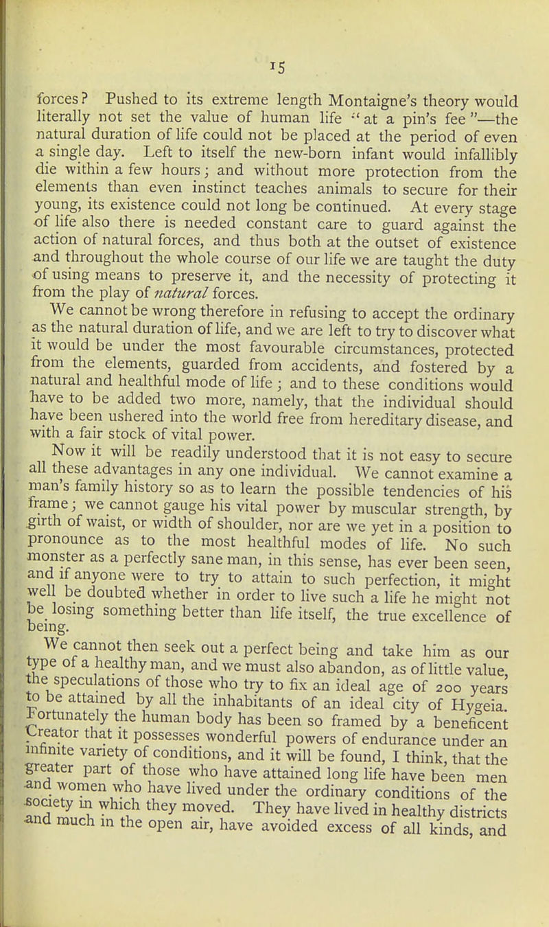 forces? Pushed to its extreme length Montaigne's theory would literally not set the value of human life •' at a pin's fee —the natural duration of life could not be placed at the period of even a single day. Left to itself the new-born infant would infallibly die within a few hours; and without more protection from the elements than even instinct teaches animals to secure for their young, its existence could not long be continued. At every stage of life also there is needed constant care to guard against the action of natural forces, and thus both at the outset of existence and throughout the whole course of our life we are taught the duty ©fusing means to preserve it, and the necessity of protecting it from the play of natural forces. We cannot be wrong therefore in refusing to accept the ordinary as the natural duration of life, and we are left to try to discover what It would be under the most favourable circumstances, protected from the elements, guarded from accidents, and fostered by a natural and healthful mode of life ; and to these conditions would have to be added two more, namely, that the individual should have been ushered into the world free from hereditary disease, and with a fair stock of vital power. Now it will be readily understood that it is not easy to secure all these advantages in any one individual. We cannot examine a man's family history so as to learn the possible tendencies of his frame; we cannot gauge his vital power by muscular strength, by .girth of waist, or width of shoulder, nor are we yet in a position to pronounce as to the most healthful modes of life. No such anonster as a perfectly sane man, in this sense, has ever been seen, and if anyone were to try to attain to such perfection, it might wel be doubted whether in order to live such a life he might not be losing something better than Hfe itself, the true excellence of being. We cannot then seek out a perfect being and take him as our type of a healthy man, and we must also abandon, as ofHttle value the speculations of those who try to fix an ideal age of 200 years to be attained by all the inhabitants of an ideal city of Hygeia fortunately the human body has been so framed by a beneficent y^reator that it possesses wonderful powers of endurance under an mtinite variety of conditions, and it will be found, I think, that the greater part of those who have attained long life have been men and women who have lived under the ordinary conditions of the ^oaety in which they moved. They have lived in healthy districts and much m the open air, have avoided excess of all kinds and