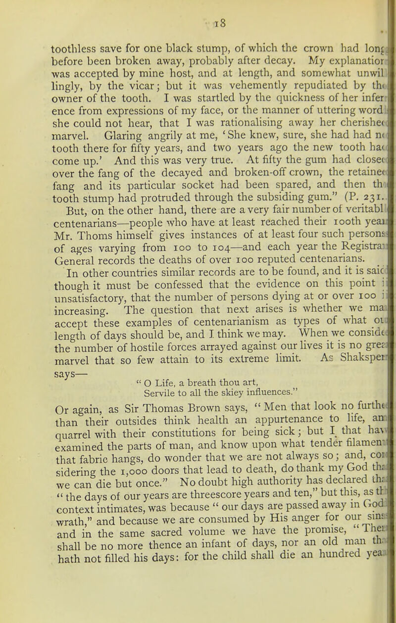 t8 toothless save for one black stump, of which the crown had lonj before been broken away, probably after decay. My explanatior was accepted by mine host, and at length, and somewhat unwil lingly, by the vicar; but it was vehemently repudiated by thi owner of the tooth. I was startled by the quickness of her infer ence from expressions of my face, or the manner of uttering wordi she could not hear, that I was rationalising away her cherishec marvel. Glaring angrily at me, ' She knew, sure, she had had n< tooth there for fifty years, and two years ago the new tooth ha( come up.' And this was very true. At fifty the gum had close(( over the fang of the decayed and broken-off crown, the retainer fang and its particular socket had been spared, and then th tooth stump had protruded through the subsiding gum. (P. 231. But, on the other hand, there are a very fair number of veritabl centenarians—people who have at least reached their looth yeai Mr. Thorns himself gives instances of at least four such person', of ages varying from 100 to 104—and each year the Registrar General records the deaths of over 100 reputed centenarians. In other countries similar records are to be found, and it is saic- though it must be confessed that the evidence on this point ii unsatisfactory, that the number of persons dying at or over 100 ii increasing. The question that next arises is whether we mai accept these examples of centenarianism as types of what on length of days should be, and I think we may. When we considtt the number of hostile forces arrayed against our lives it is no grer: marvel that so few attain to its extreme limit. As Shaksperi says—  O Life, a breath thou art, Servile to all the skiey influences. Or again, as Sir Thomas Brown says,  Men that look no furtha< than their outsides think health an appurtenance to life, ana quarrel with their constitutions for being sick; but I that ha^\ examined the parts of man, and know upon what tender filamem that fabric hangs, do wonder that we are not always so; and, cow sidering the 1,000 doors that lead to death, do thank my God tha we can die but once. No doubt high authority has declared tha  the days of our years are threescore years and ten, but this, as m context intimates, was because  our days are passed away m Godd wrath, and because we are consumed by His anger for our sina and in the same sacred volume we have the promise, IheB shall be no more thence an infant of days, nor an old man tha hath not filled his days: for the child shall die an hundred yeaa