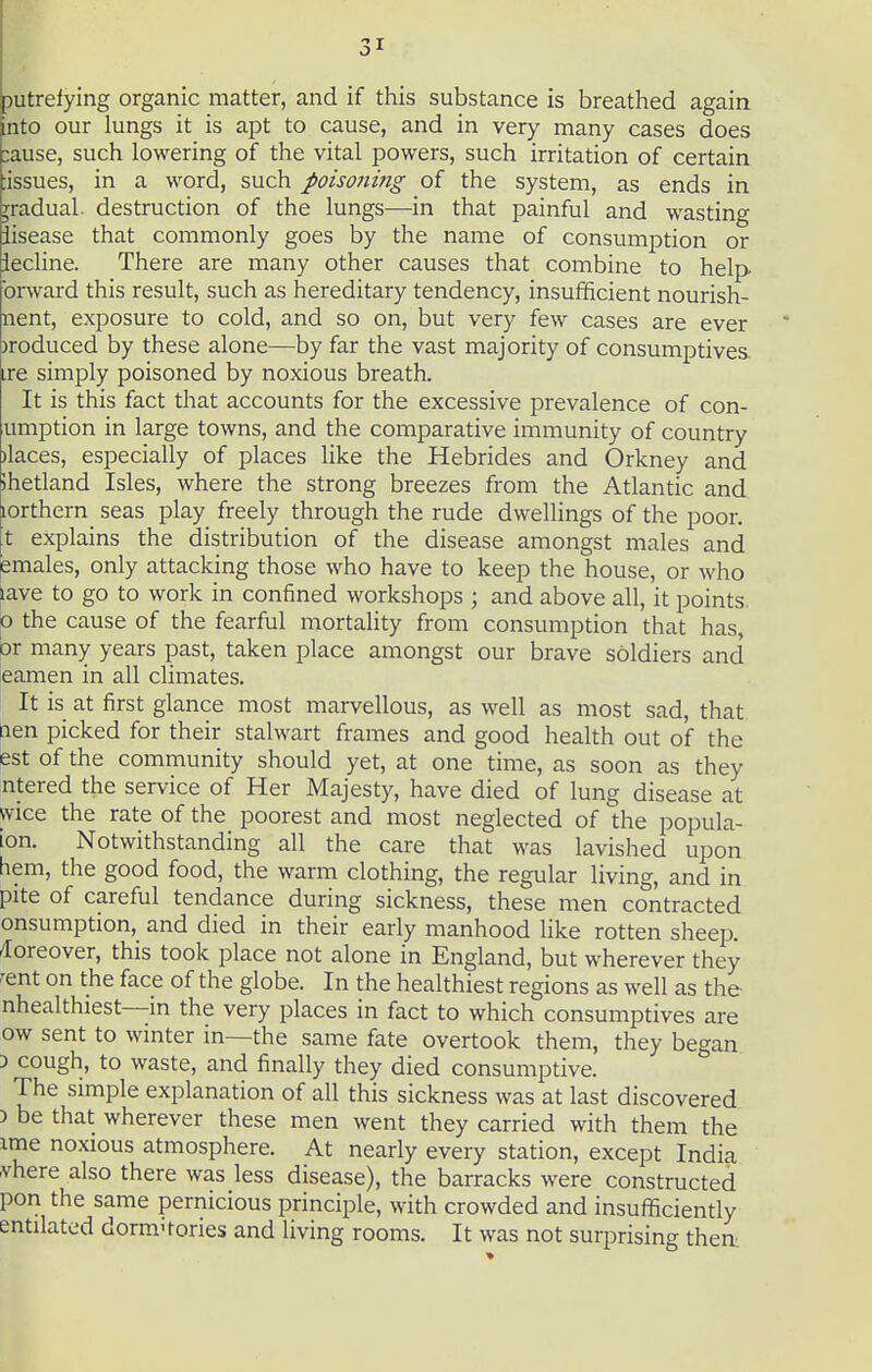 putrefying organic matter, and if this substance is breathed again nto our lungs it is apt to cause, and in very many cases does :ause, such lowering of the vital powers, such irritation of certain lissues, in a word, such poisoniiig of the system, as ends in gradual, destruction of the lungs—in that painful and wasting iisease that commonly goes by the name of consumption or iecline. There are many other causes that combine to help brward this result, such as hereditary tendency, insufificient nourish- nent, exposure to cold, and so on, but very few cases are ever )roduced by these alone—by far the vast majority of consumptives ire simply poisoned by noxious breath. It is this fact that accounts for the excessive prevalence of con- umption in large towns, and the comparative immunity of country )laces, especially of places like the Hebrides and Orkney and ihetland Isles, where the strong breezes from the Atlantic and lorthern^ seas play freely through the rude dwellings of the poor, t explains the distribution of the disease amongst males and emales, only attacking those who have to keep the house, or who lave to go to work in confined workshops ; and above all, it points. 0 the cause of the fearful mortality from consumption that has, Dr many years past, taken place amongst our brave soldiers and eamen in all climates. It is at first glance most marvellous, as well as most sad, that ^len picked for their stalwart frames and good health out of the pst of the community should yet, at one time, as soon as they intered the service of Her Majesty, have died of lung disease at wice the rate of the poorest and most neglected of the popula- ion. Notwithstanding all the care that was lavished upon hem, the good food, the warm clothing, the regular living, and in pite of careful tendance during sickness, these men contracted onsumption, and died in their early manhood like rotten sheep, /loreover, this took place not alone in England, but wherever they rent on the face of the globe. In the healthiest regions as well as the nhealthiest—m the very places in fact to which consumptives are ow sent to wmter in—the same fate overtook them, they began 3 cough, to waste, and finally they died consumptive. The simple explanation of all this sickness was at last discovered ) be that wherever these men went they carried with them the ime noxious atmosphere. At nearly every station, except India ■vhere also there was less disease), the barracks were constructed pon the same pernicious principle, with crowded and insufficiently entilated dorm-tories and living rooms. It was not surprising then^