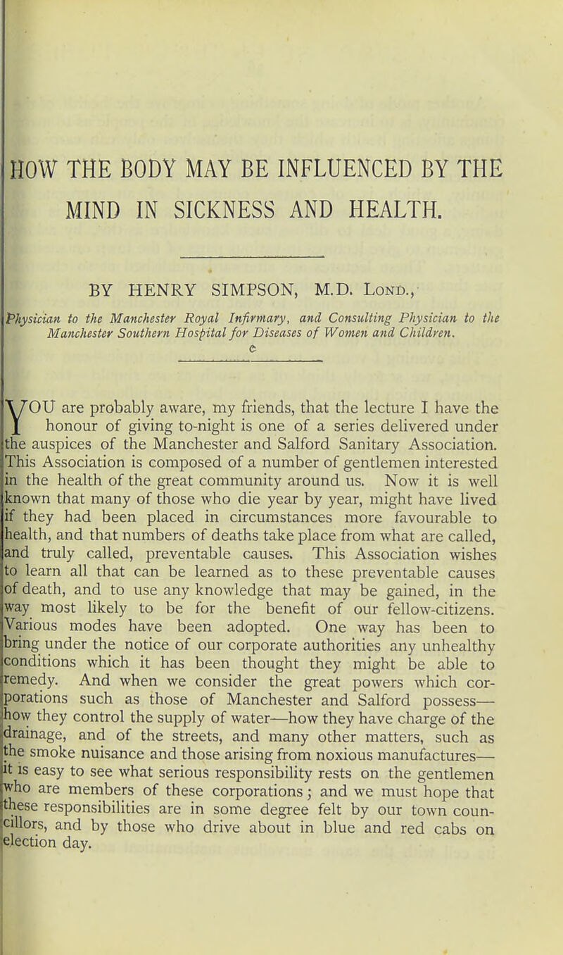 HOW THE BODY MAY BE INFLUENCED BY THE MIND IN SICKNESS AND HEALTH. BY HENRY SIMPSON, M.D. Lond., Physician to the Manchester Royal Infirmary, and Consulting Physician to the Manchester Southern Hospital for Diseases of Women and Children. OU are probably aware, my friends, that the lecture I have the \ honour of giving to-night is one of a series delivered under the auspices of the Manchester and Salford Sanitary Association. This Association is composed of a number of gentlemen interested in the health of the great community around us. Now it is well known that many of those who die year by year, might have lived if they had been placed in circumstances more favourable to health, and that numbers of deaths take place from what are called, and truly called, preventable causes. This Association wishes to learn all that can be learned as to these preventable causes of death, and to use any knowledge that may be gained, in the way most likely to be for the benefit of our fellow-citizens. Various modes have been adopted. One way has been to bring under the notice of our corporate authorities any unhealthy conditions which it has been thought they might be able to remedy. And when we consider the great powers which cor- porations such as those of Manchester and Salford possess— how they control the supply of water—how they have charge of the drainage, and of the streets, and many other matters, such as the smoke nuisance and those arising from noxious manufactures— It is easy to see what serious responsibility rests on the gentlemen who are members of these corporations; and we must hope that these responsibilities are in some degree felt by our town coun- cillors, and by those who drive about in blue and red cabs on election day.
