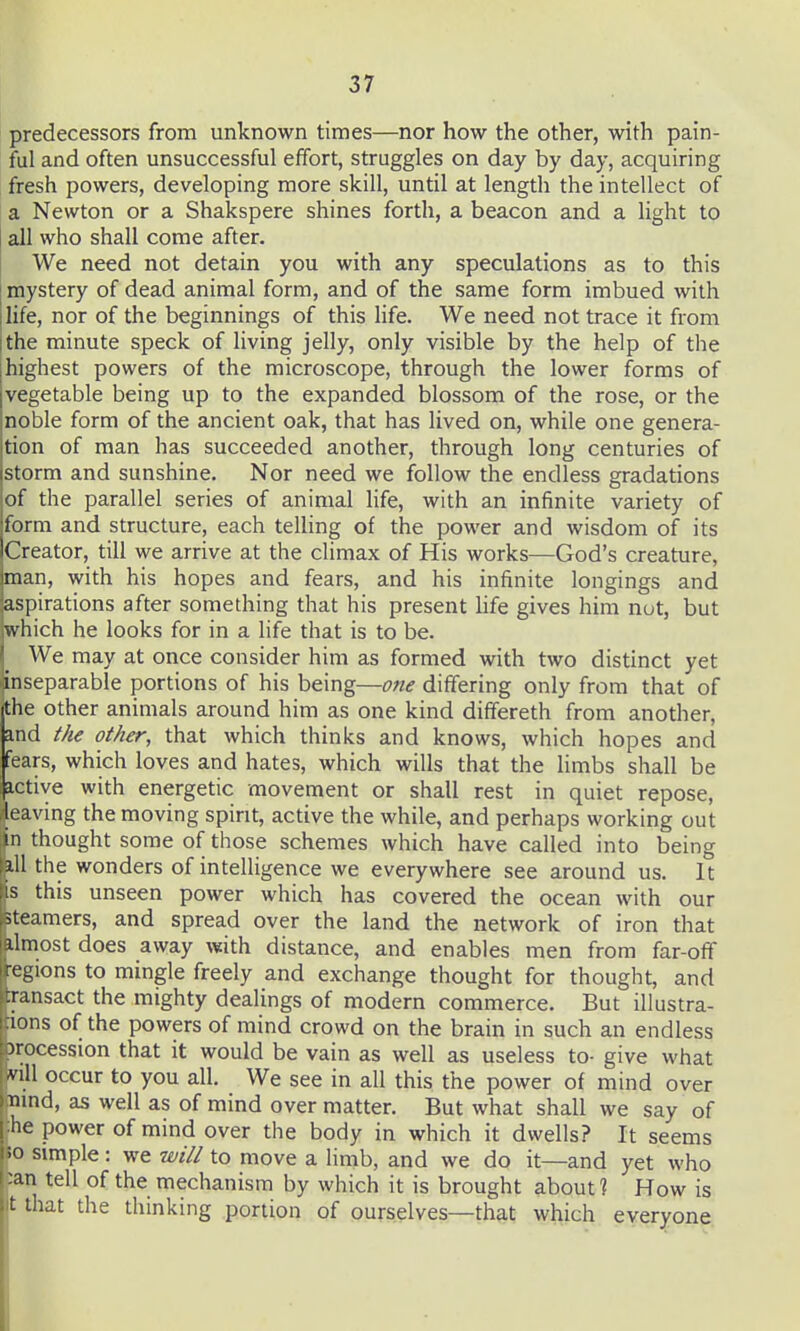 predecessors from unknown times—nor how the other, with pain- ful and often unsuccessful effort, struggles on day by day, acquiring fresh powers, developing more skill, until at length the intellect of a Newton or a Shakspere shines forth, a beacon and a light to all who shall come after. We need not detain you with any speculations as to this [ mystery of dead animal form, and of the same form imbued with jlife, nor of the beginnings of this Hfe. We need not trace it from I the minute speck of living jelly, only visible by the help of the highest powers of the microscope, through the lower forms of vegetable being up to the expanded blossom of the rose, or the noble form of the ancient oak, that has lived on, while one genera- tion of man has succeeded another, through long centuries of storm and sunshine. Nor need we follow the endless gradations of the parallel series of animal life, with an infinite variety of form and structure, each telling of the power and wisdom of its Creator, till we arrive at the climax of His works—God's creature, man, with his hopes and fears, and his infinite longings and aspirations after something that his present hfe gives him nut, but which he looks for in a life that is to be. We may at once consider him as formed with two distinct yet inseparable portions of his being—one differing only from that of the other animals around him as one kind dififereth from another, and i/ie other, that which thinks and knows, which hopes and fears, which loves and hates, which wills that the limbs shall be active with energetic movement or shall rest in quiet repose, eaving the moving spirit, active the while, and perhaps working out in thought some of those schemes which have called into being ill the wonders of intelligence we everywhere see around us. It s this unseen power which has covered the ocean with our steamers, and spread over the land the network of iron that ilmost does away with distance, and enables men from far-off ■egions to mingle freely and exchange thought for thought, and ransact the mighty dealings of modern commerce. But illustra- ions of the powers of mind crowd on the brain in such an endless Jrocession that it would be vain as well as useless to- give what nil occur to you all. We see in all this the power of mind over mnd, as well as of mind over matter. But what shall we say of he power of mind over the body in which it dwells? It seems 10 simple : we will to move a limb, and we do it—and yet who :an tell of the mechanism by which it is brought about ? How is t that the thinking portion of ourselves—that which everyone