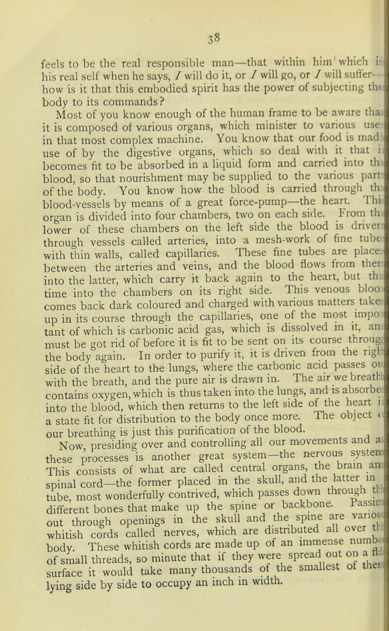 feels to be the real responsible man—that within him'which i: his real self when he says, / will do it, or / will go, or / will suffer-- how is it that this embodied spirit has the power of subjecting thi - body to its commands? Most of you know enough of the human frame to be aware tha it is composed of various organs, which minister to various use in that most complex machine. You know that our food is mad use of by the digestive organs, which so deal with it that ii becomes fit to be absorbed in a liquid form and carried into th blood, so that nourishment may be supplied to the various part; of the body. You know how the blood is carried through th blood-vessels by means of a great force-pump—the heart. Thi organ is divided into four chambers, two on each side. Frona th lower of these chambers on the left side the blood is driver through vessels called arteries, into a mesh-work of fine tube with thin walls, called capillaries. These fine tubes are place between the arteries and veins, and the blood flows from thei into the latter, which carry it back again to the heart, but th: time into the chambers on its right side. This venous bloo comes back dark coloured and charged with various matters take up in its course through the capillaries, one of the most impo tant of which is carbonic acid gas, which is dissolved m it, an . must be got rid of before it is fit to be sent on its course throug: the body again. In order to purify it, it is driven from the rigl: side of the heart to the lungs, where the carbonic aad passes or. with the breath, and the pure air is drawn in. The air we breathi contains oxygen, which is thus taken into the lungs, and is absorbee into the blood, which then returns to the left side of the heart li a state fit for distribution to the body once more. The object (( our breathing is just this purification of the blood. Now presiding over and controlling all our movements and these processes is another great system-the nervous system This consists of what are called central organs, the brain am spinal cord—the former placed in the skull, and the latter in tube, most wonderfully contrived, which passes down through tt different bones that make up the spine or backbone. Fassir out through openings in the skull and the spine are variov^ whitish cords called nerves, which are distributed all over tt body. These whitish cords are made up of an immense numb-* of small threads, so minute that if they were spread out on a fl. surface it wotild take many thousands of the smallest of theci lying side by side to occupy an inch in width.