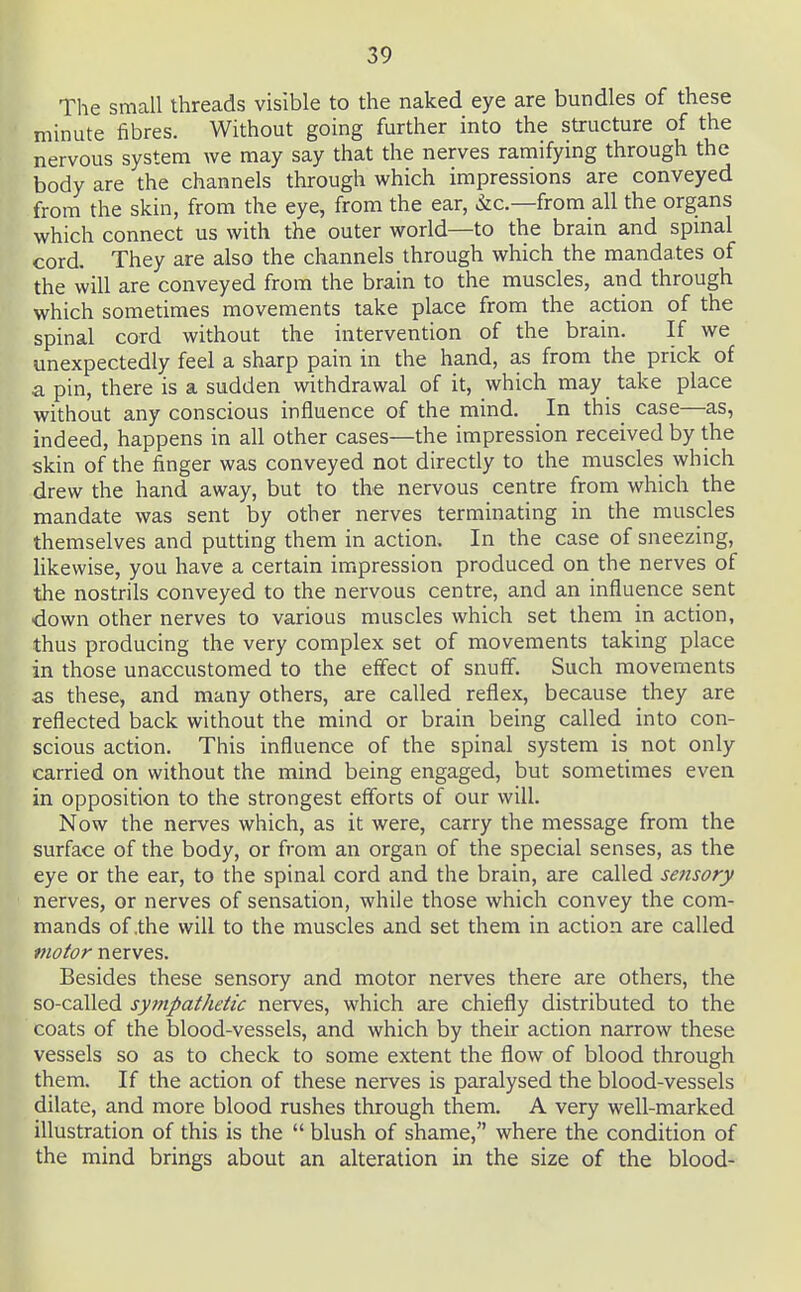 The small threads visible to the naked eye are bundles of these minute fibres. Without going further into the structure of the nervous system Ave may say that the nerves ramifying through the body are the channels through which impressions are conveyed from the skin, from the eye, from the ear, &c.—from all the organs which connect us with the outer world—to the brain and spmal cord. They are also the channels through which the mandates of the will are conveyed from the brain to the muscles, and through which sometimes movements take place from the action of the spinal cord without the intervention of the brain. If we unexpectedly feel a sharp pain in the hand, as from the prick of a pin, there is a sudden withdrawal of it, which may take place without any conscious influence of the mind. In this case—as, indeed, happens in all other cases—the impression received by the skin of the finger was conveyed not directly to the muscles which drew the hand away, but to the nervous centre from which the mandate was sent by other nerves terminating in the muscles themselves and putting them in action. In the case of sneezing, likewise, you have a certain impression produced on the nerves of the nostrils conveyed to the nervous centre, and an influence sent down other nerves to various muscles which set them in action, thus producing the very complex set of movements taking place in those unaccustomed to the effect of snuff. Such movements as these, and many others, are called reflex, because they are reflected back without the mind or brain being called into con- scious action. This influence of the spinal system is not only carried on without the mind being engaged, but sometimes even in opposition to the strongest efforts of our will. Now the nerves which, as it were, carry the message from the surface of the body, or from an organ of the special senses, as the eye or the ear, to the spinal cord and the brain, are called sensory nerves, or nerves of sensation, while those which convey the com- mands of .the will to the muscles and set them in action are called motor nerves. Besides these sensory and motor nerves there are others, the so-called sympathetic nerves, which are chiefly distributed to the coats of the blood-vessels, and which by their action narrow these vessels so as to check to some extent the flow of blood through them. If the action of these nerves is paralysed the blood-vessels dilate, and more blood rushes through them. A very well-marked illustration of this is the  blush of shame, where the condition of the mind brings about an alteration in the size of the blood-