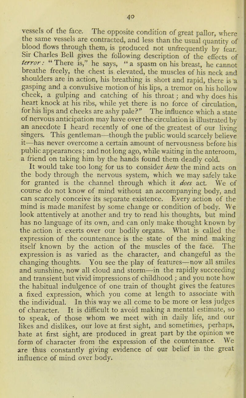 vessels of the face. The opposite condition of great pallor, where the same vessels are contracted, and less than the usual quantity of blood flows through them, is produced not unfrequently by fear. Sir Charles Bell gives the following description of the effects of terror: There is, he says, a spasm on his breast, he cannot breathe freely, the chest is elevated, the muscles of his neck and shoulders are in action, his breathing is short and rapid, there is a gasping and a convulsive motion of his lips, a tremor on his hollow cheek, a gulping and catching of his throat; and why does his heart knock at his ribs, while yet there is no force of circulation, for his lips and cheeks are ashy pale? The influence which a state of nervous anticipation may have over the circulation is illustrated by an anecdote I heard recently of one of the greatest of our living singers. This gentleman—though the pubhc would scarcely believe it—has never overcome a certain amount of nervousness before his public appearances; and not long ago, while waiting in the anteroom, a friend on taking him by the hands found them deadly cold. It would take too long for us to consider how the mind acts on the body through the nervous system, which we may safely take for granted is the channel through which it does act We of course do not know of mind without an accompanying body, and can scarcely conceive its separate existence. Every action of the mind is made manifest by some change or condition of body. We look attentively at another and try to read his thoughts, but mind has no language of its own, and can only make thought known by the action it exerts over our bodily organs. What is called the expression of the countenance is the state of the mind making itself known by the action of the muscles of the face. The expression is as varied as the character, and changeful as the changing thoughts. You see the play of features—now all smiles and sunshine, now all cloud and storm—in the rapidly succeeding and transient but vivid impressions of childhood ; and you note hoAv the habitual indulgence of one train of thought gives the features a fixed expression, which you come at length to associate with the individual. In this way we all come to be more or less judges of character. It is difficult to avoid making a mental estimate, so to speak, of those whom we meet with in daily life, and our likes and dislikes, our love at first sight, and sometimes, perhaps, hate at first sight, are produced in great part by the opinion we form of character from the expression of the countenance. We are thus constantly giving evidence of our belief in the great influence of mind over body.