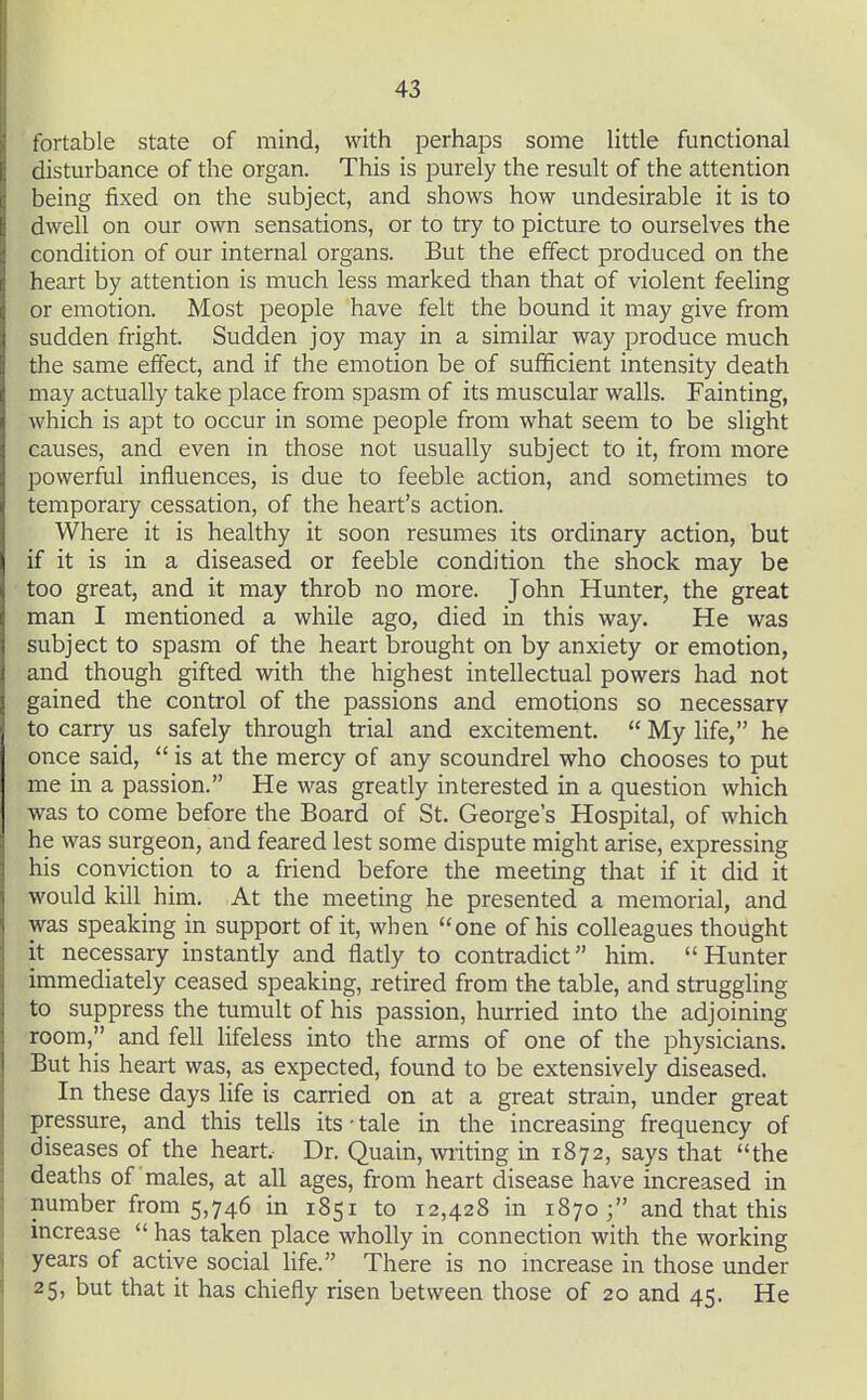 fortable state of mind, with perhaps some little functional disturbance of the organ. This is purely the result of the attention being fixed on the subject, and shows how undesirable it is to dwell on our own sensations, or to try to picture to ourselves the condition of our internal organs. But the effect produced on the heart by attention is much less marked than that of violent feeling or emotion. Most people have felt the bound it may give from sudden fright. Sudden joy may in a similar way produce much the same effect, and if the emotion be of sufficient intensity death may actually take place from spasm of its muscular walls. Fainting, which is apt to occur in some people from what seem to be slight causes, and even in those not usually subject to it, from more powerful influences, is due to feeble action, and sometimes to temporary cessation, of the heart's action. Where it is healthy it soon resumes its ordinary action, but if it is in a diseased or feeble condition the shock may be too great, and it may throb no more. John Hunter, the great man I mentioned a while ago, died in this way. He was subject to spasm of the heart brought on by anxiety or emotion, and though gifted with the highest intellectual powers had not gained the control of the passions and emotions so necessary to carry us safely through trial and excitement.  My life, he once said,  is at the mercy of any scoundrel who chooses to put me in a passion. He was greatly interested in a question which was to come before the Board of St. George's Hospital, of which he was surgeon, and feared lest some dispute might arise, expressing his conviction to a friend before the meeting that if it did it would kill him. At the meeting he presented a memorial, and was speaking in support of it, when one of his colleagues thought it necessary instantly and flatly to contradict him. Hunter immediately ceased speaking, retired from the table, and strugghng to suppress the tumult of his passion, hurried into the adjoining room, and fell lifeless into the arms of one of the physicians. But his heart was, as expected, found to be extensively diseased. In these days life is carried on at a great strain, under great pressure, and this tells its • tale in the increasing frequency of diseases of the heart. Dr. Quain, wiiting in 1872, says that the deaths of males, at all ages, from heart disease have increased in number from 5,746 in 1851 to 12,428 in 1870; and that this increase  has taken place wholly in connection with the working years of active social life. There is no increase in those under 25, but that it has chiefly risen between those of 20 and 45. He