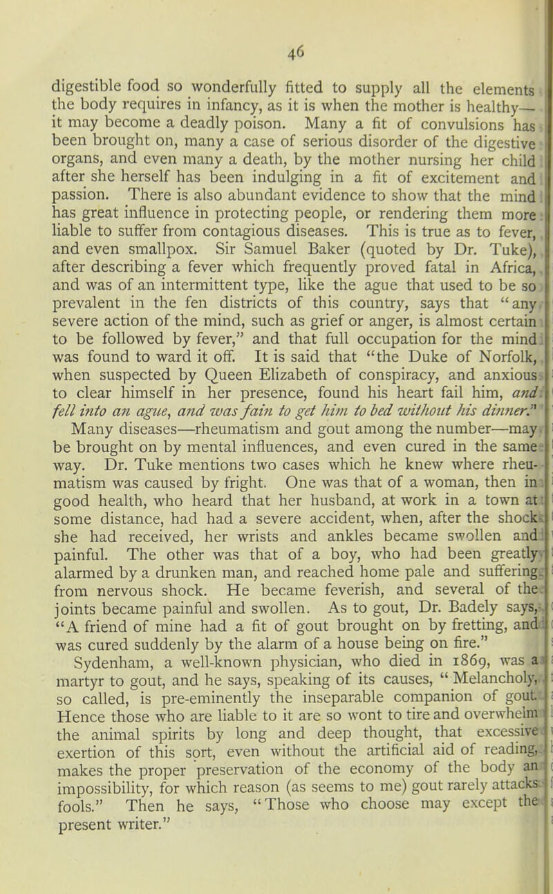 digestible food so wonderfully fitted to supply all the elements i the body requires in infancy, as it is when the mother is healthy- it may become a deadly poison. Many a fit of convulsions has been brought on, many a case of serious disorder of the digestive organs, and even many a death, by the mother nursing her child after she herself has been indulging in a fit of excitement and passion. There is also abundant evidence to show that the mind i has great influence in protecting people, or rendering them more: liable to suffer from contagious diseases. This is true as to fever,, and even smallpox. Sir Samuel Baker (quoted by Dr. Tuke),. after describing a fever which frequently proved fatal in Africa,. and was of an intermittent type, like the ague that used to be so prevalent in the fen districts of this country, says that any. severe action of the mind, such as grief or anger, is almost certain i to be followed by fever, and that full occupation for the mindi was found to ward it off. It is said that the Duke of Norfolk,. when suspected by Queen EHzabeth of conspiracy, and anxious ^ to clear himself in her presence, found his heart fail him, and: fell into an ague, and was fain to get him to bed without his di7mer Many diseases—rheumatism and gout among the number—may. be brought on by mental influences, and even cured in the same • way. Dr. Tuke mentions two cases which he knew where rheu- ■ matism was caused by fright. One was that of a woman, then im good health, who heard that her husband, at work in a town at: some distance, had had a severe accident, when, after the shock-c she had received, her wrists and ankles became swollen and.i painful. The other was that of a boy, who had been greatly, alarmed by a drunken man, and reached home pale and suffering, from nervous shock. He became feverish, and several of the. joints became painful and swollen. As to gout, Dr. Badely says,-. A friend of mine had a fit of gout brought on by fretting, audi was cured suddenly by the alarm of a house being on fire. Sydenham, a well-known physician, who died in i86g, was a3 martyr to gout, and he says, speaking of its causes,  Melancholv. so called, is pre-eminently the inseparable companion of gou Hence those who are liable to it are so wont to tire and overwhelm the animal spirits by long and deep thought, that excessive, exertion of this sort, even without the artificial aid of reading, makes the proper preservation of the economy of the body an impossibility, for which reason (as seems to me) gout rarely attack;^ fools. Then he says, Those who choose may except the present writer.