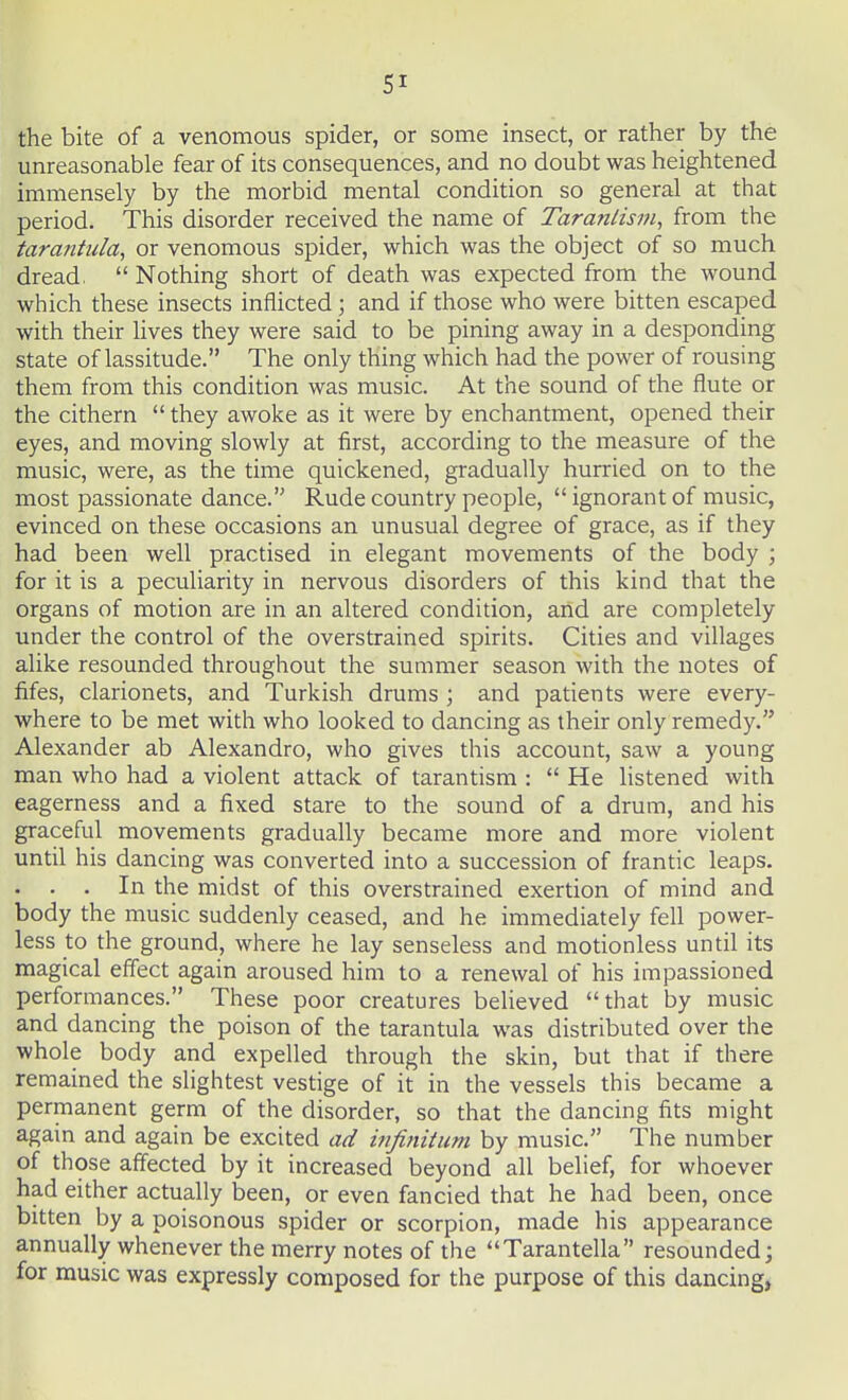 SI the bite of a venomous spider, or some insect, or rather by the unreasonable fear of its consequences, and no doubt was heightened immensely by the morbid mental condition so general at that period. This disorder received the name of Taranlism, from the tarantula, or venomous spider, which was the object of so much dread,  Nothing short of death was expected from the wound which these insects inflicted; and if those who were bitten escaped with their lives they were said to be pining away in a desponding state of lassitude. The only thing which had the power of rousing them from this condition was music. At the sound of the flute or the cithern  they awoke as it were by enchantment, opened their eyes, and moving slowly at first, according to the measure of the music, were, as the time quickened, gradually hurried on to the most passionate dance. Rude country people,  ignorant of music, evinced on these occasions an unusual degree of grace, as if they had been well practised in elegant movements of the body ; for it is a peculiarity in nervous disorders of this kind that the organs of motion are in an altered condition, and are completely under the control of the overstrained spirits. Cities and villages alike resounded throughout the summer season with the notes of fifes, clarionets, and Turkish drums ; and patients were every- where to be met with who looked to dancing as their only remedy. Alexander ab Alexandro, who gives this account, saw a young man who had a violent attack of tarantism :  He listened with eagerness and a fixed stare to the sound of a drum, and his graceful movements gradually became more and more violent until his dancing was converted into a succession of frantic leaps. . . . In the midst of this overstrained exertion of mind and body the music suddenly ceased, and he immediately fell power- less to the ground, where he lay senseless and motionless until its magical effect again aroused him to a renewal of his impassioned performances. These poor creatures believed that by music and dancing the poison of the tarantula was distributed over the whole body and expelled through the skin, but that if there remained the slightest vestige of it in the vessels this became a permanent germ of the disorder, so that the dancing fits might again and again be excited ad infinitum by music. The number of those affected by it increased beyond all belief, for whoever had either actually been, or even fancied that he had been, once bitten by a poisonous spider or scorpion, made his appearance annually whenever the merry notes of the Tarantella resounded; for music was expressly composed for the purpose of this dancing,