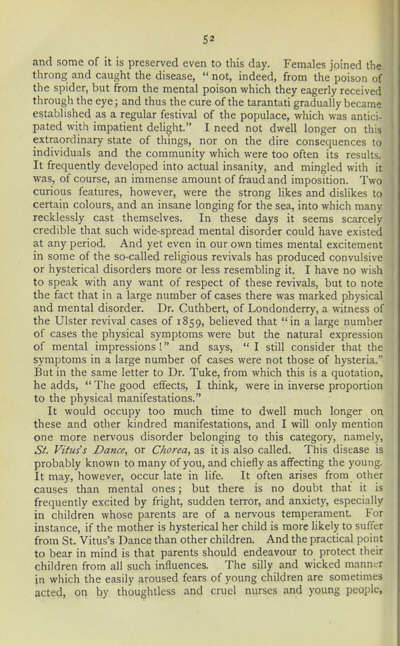 and some of it is preserved even to this day. Females joined the throng and caught the disease,  not, indeed, from the poison of the spider, but from the mental poison which they eagerly received through the eye; and thus the cure of the tarantati gradually became established as a regular festival of the populace, which was antici- pated with impatient delight. I need not dwell longer on this extraordinary state of things, nor on the dire consequences to individuals and the community which were too often its results. It frequently developed into actual insanity, and mingled with it was, of course, an immense amount of fraud and imposition. Two curious features, however, were the strong likes and dishkes to certain colours, and an insane longing for the sea, into which many recklessly cast themselves. In these days it seems scarcely credible that such wide-spread mental disorder could have existed at any period. And yet even in our own times mental excitement in some of the so-called religious revivals has produced convulsive or hysterical disorders more or less resembling it. I have no wish to speak with any want of respect of these revivals, but to note the fact that in a large number of cases there was marked physical and mental disorder. Dr. Cuthbert, of Londonderry, a witness of the Ulster revival cases of 1859, beheved that in a large number of cases the physical symptoms were but the natural expression of mental impressions ! and says,  I still consider that the symptoms in a large number of cases were not those of hysteria. But in the same letter to Dr. Tuke, from which this is a quotation, he adds,  The good effects, I think, were in inverse proportion to the physical manifestations. It would occupy too much time to dwell much longer ori these and other kindred manifestations, and I will only mention one more nervous disorder belonging to this category, namely, Sf. Virus's Dance, or Chorea, as it is also called. This disease is probably known to many of you, and chiefly as affecting the young. It may, however, occur late in life. It often arises from other causes than mental ones; but there is no doubt that it is frequently excited by fright, sudden terror, and anxiety, especially in children whose parents are of a nervous temperament. For instance, if the mother is hysterical her child is more likely to suffer from St. Vitus's Dance than other children. And the practical point to bear in mind is that parents should endeavour to protect their children from all such influences. The silly and wicked manner in which the easily aroused fears of young children are sometimes acted, on by thoughtless and cruel nurses and young people,