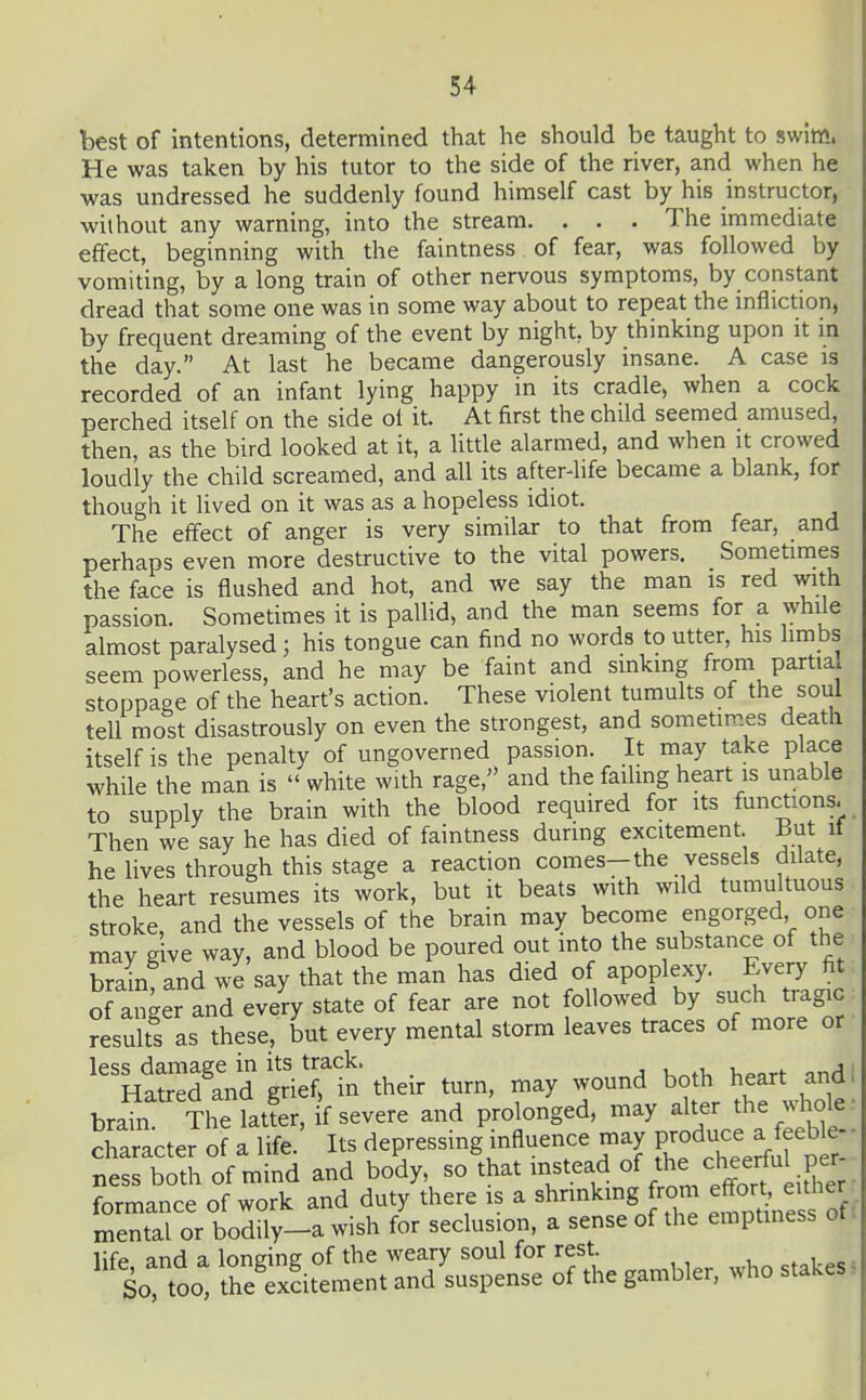 best of intentions, determined that he should be taught to swim. He was taken by his tutor to the side of the river, and when he was undressed he suddenly found himself cast by his instructor, without any warning, into the stream. . . . The immediate effect, beginning with the faintness of fear, was followed by vomiting, by a long train of other nervous symptoms, by constant dread that some one was in some way about to repeat the infliction, by frequent dreaming of the event by night, by thinking upon it in the day. At last he became dangerously insane. A case is recorded of an infant lying happy in its cradle, when a cock perched itself on the side oi it. At first the child seemed amused, then, as the bird looked at it, a little alarmed, and when it crowed loudly the child screamed, and all its afterlife became a blank, for though it lived on it was as a hopeless idiot. The effect of anger is very similar to that from fear, and perhaps even more destructive to the vital powers. Sometimes the face is flushed and hot, and we say the man is red with passion. Sometimes it is pallid, and the man seems for a while almost paralysed; his tongue can find no words to utter, his hmbs seem powerless, and he may be faint and sinkmg from partia. stoppage of the heart's action. These violent tumults of the soul tell most disastrously on even the strongest, and sometimes death itself is the penalty of ungoverned passion. It may take place while the man is  white with rage, and the failmg heart is unable to supply the brain with the blood required for its functions. Then we say he has died of faintness during excitement. But it he lives through this stage a reaction comes—the vessels dilate, the heart resumes its work, but it beats with wild tumultuous stroke, and the vessels of the brain may become engorged one may give way, and blood be poured out into the substance of the brin and we say that the man has died of apoplexy. Every fit of anger and every state of fear are not followed by such tragic results as these, but every mental storm leaves traces of more or less damage in its track. , Hatred and grief, in their turn, may wound both heart and, brain The latfer, if severe and prolonged, may alter the vdiole • cLracter of a life.' Its depressing influence may Fod-e a fe^ • ness both of mind and body, so that instead °f ^^e f eef 1 i^^^^^^ formance of work and duty there is a shrinkmg from e^oj^ ^^^^^^^^ mental or bodily-a wish for seclusion, a sense of the emptmess ot lifp and a lonsine of the weary soul for rest. , , „^. So too' theTxcitement and suspense of the gambler, who stakes,