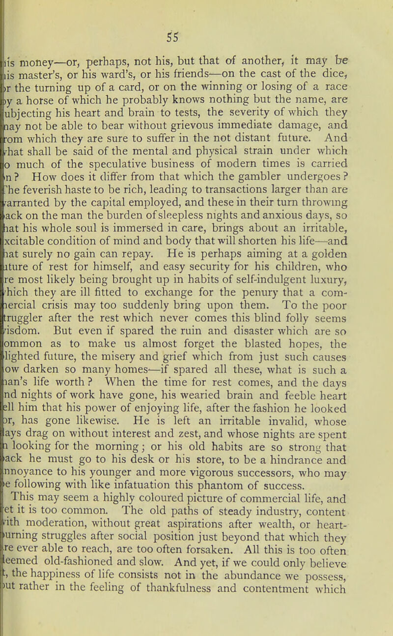 its money—or, perhaps, not his, but that of another, it may be lis master's, or his ward's, or his friends—on the cast of the dice, ir the turning up of a card, or on the winning or losing of a race )y a horse of which he probably knows nothing but the name, are ubjecting his heart and brain to tests, the severity of which they nay not be able to bear without grievous immediate damage, and :om which they are sure to suffer in the not distant future. And rhat shall be said of the mental and physical strain under which 0 much of the speculative business of modern times is carried n ? How does it differ from that which the gambler undergoes ? 'he feverish haste to be rich, leading to transactions larger than are warranted by the capital employed, and these in their turn throwmg ack on the man the burden of sleepless nights and anxious days, so lat his whole soul is immersed in care, brings about an irritable, xcitable condition of mind and body that will shorten his life—and lat surely no gain can repay. He is perhaps aiming at a golden iture of rest for himself, and easy security for his children, who re most likely being brought up in habits of self-indulgent luxury, 'hich they are ill fitted to exchange for the penury that a com- lercial crisis may too suddenly bring upon them. To the poor truggler after the rest which never comes this blind folly seems asdom. But even if spared the ruin and disaster which are so ommon as to make us almost forget the blasted hopes, the lighted future, the misery and grief which from just such causes ow darken so many homes-—if spared all these, what is such a lan's life worth ? When the time for rest comes, and the days nd nights of work have gone, his wearied brain and feeble heart t\\ him that his power of enjoying life, after the fashion he looked )r, has gone likewise. He is left an irritable invalid, whose ays drag on without interest and zest, and whose nights are spent 1 looking for the morning; or his old habits are so strong that ack he must go to his desk or his store, to be a hindrance and nnoyance to his younger and more vigorous successors, who may e following with like infatuation this phantom of success. This may seem a highly coloured picture of commercial life, and et it is too common. The old paths of steady industry, content dth moderation, without great aspirations after wealth, or heart- uming struggles after social position just beyond that which they re ever able to reach, are too often forsaken. All this is too often eemed old-fashioned and slow. And yet, if we could only believe the happiness of life consists not in the abundance we possess, lut rather in the feeling of thankfulness and contentment which