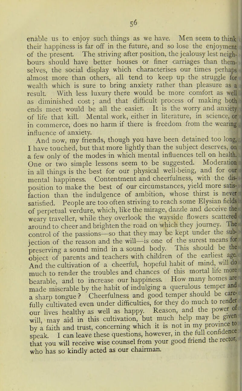 enable us to enjoy such things as we have. Men seem to think •! their happiness is far off in the future, and so lose the enjoyment j of the present The striving after position, the jealousy lest neigh- j hours should have better houses or finer carriages than them- j selves, the social display which characterises our times perhaps 1 almost more than others, all tend to keep up the struggle for . wealth which is sure to bring anxiety rather than pleasure as a j result. With less luxury there would be more comfort as well i as diminished cost; and that difficult process of making both ends meet would be all the easier. It is the worry and anxiety of life that kill. Mental work, either in literature, in science, or in commerce, does no harm if there is freedom from the wearing influence of anxiety. And now, my friends, though you have been detained too long, I have touched, but that more lightly than the subject deserves, on j a few only of the modes in which mental influences tell on health. I One or two simple lessons seem to be suggested. Moderation in all things is the best for our physical well-being, and for our mental happiness. Contentment and cheerfulness, with the dis- position to make the best of our circumstances, yield more satis faction than the indulgence of ambition, whose thirst is nev^-r satisfied. People are too often striving to reach some Elysian fields of perpetual verdure, which, like the mirage, dazzle and deceive the weary traveller, while they overlook the wayside flowers scattered ! around to cheer and brighten the road on which they journey. The control of the passions—so that they may be kept under the sub- i jection of the reason and the will—is one of the surest means for j preserving a sound mind in a sound body. This should be the object of parents and teachers with children of the earliest age. | And the cultivation of a cheerful, hopeful habit of mind, will much to render the troubles and chances of this mortal life men bearable, and to increase our happiness. How many homes are made miserable by the habit of indulging a querulous temper and a sharp tongue ? Cheerfulness and good temper should be c^e- fully cultivated even under difficulties, for they do much to render our Uves healthy as well as happy. Reason, and the power ol will may aid in this cultivation, but much help may be given by a faith and trust, concerning which it is not in ^7 Province to speak I can leave these questions, however, m the full confidence that you will receive wise counsel from your good friend the rector, who has so kindly acted as our chairman. I