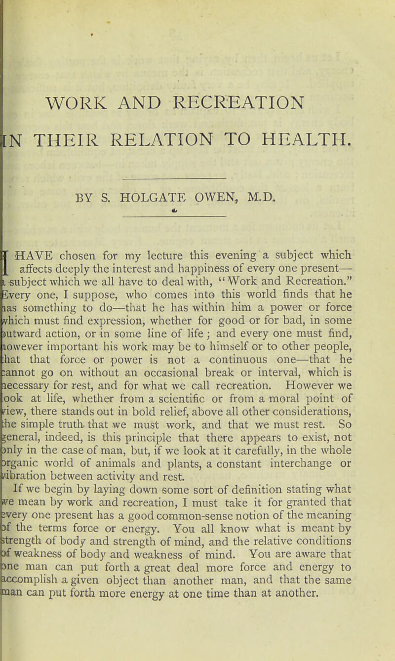 9 work and recreation :n their relation to health. BY S. HOLGATE OWEN, M.D, r HAVE chosen for my lecture this evening a subject which [ affects deeply the interest and happiness of every one present— I subject which we all have to deal with,  Work and Recreation. ivery one, I suppose, who comes into this world finds that he ias something to do—that he has within him a power or force vhich must find expression, whether for good or for bad, in some mtward action, or in some line of life; and every one must find, lowever important his work may be to himself or to other people, hat that force or power is not a continuous one—that he ;annot go on without an occasional break or interval, which is lecessary for rest, and for what we call recreation. However we ook at life, whether from a scientific or from a moral point of dew, there stands out in bold relief, above all other considerations, ;he simple truth that we must work, and that we must rest. So general, indeed, is this principle that there appears to exist, not jnly in the case of man, but, if we look at it carefully, in the whole )rganic world of animals and plants, a constant interchange or vibration between activity and rest. If we begin by laying down some sort of definition stating what vt mean by work and recreation, I must take it for granted that jvery one present has a good common-sense notion of the meaning )f the terms force or energy. You all know what is meant by strength of body and strength of mind, and the relative conditions >f weakness of body and weakness of mind. You are aware that >ne man can put forth a great deal more force and energy to iccomplish a given object than another man, and that the same man can put forth more energy at one time than at another.