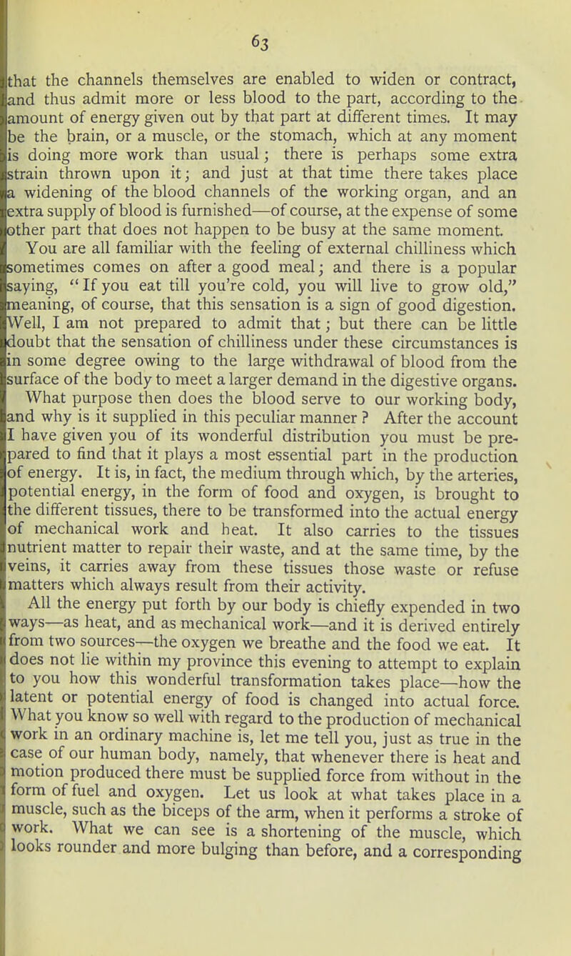 that the channels themselves are enabled to widen or contract, and thus admit more or less blood to the part, according to the • amount of energy given out by that part at different times. It may be the brain, or a muscle, or the stomach, which at any moment is doing more work than usual; there is perhaps some extra strain thrown upon it; and just at that time there takes place a widening of the blood channels of the working organ, and an extra supply of blood is furnished—of course, at the expense of some other part that does not happen to be busy at the same moment. You are all familiar with the feeling of external chilliness which sometimes comes on after a good meal; and there is a popular saying,  If you eat till you're cold, you will live to grow old, meaning, of course, that this sensation is a sign of good digestion. Well, I am not prepared to admit that; but there can be little doubt that the sensation of chilliness under these circumstances is in some degree owing to the large withdrawal of blood from the surface of the body to meet a larger demand in the digestive organs. What purpose then does the blood serve to our working body, and why is it suppHed in this peculiar manner ? After the account I have given you of its wonderful distribution you must be pre- pared to find that it plays a most essential part in the production of energy. It is, in fact, the medium through which, by the arteries, ^ potential energy, in the form of food and oxygen, is brought to the different tissues, there to be transformed into the actual energy of rnechanical work and heat. It also carries to the tissues nutrient matter to repair their waste, and at the same time, by the veins, it carries away from these tissues those waste or refuse matters which always result from their activity. All the energy put forth by our body is chiefly expended in two ways—as heat, and as mechanical work—and it is derived entirely from two sources—the oxygen we breathe and the food we eat. It does not lie within my province this evening to attempt to explain to you how this wonderful transformation takes place—how the latent or potential energy of food is changed into actual force. What you know so well with regard to the production of mechanical work in an ordinary machine is, let me tell you, just as true in the case of our human body, namely, that whenever there is heat and motion produced there must be suppHed force from without in the form of fuel and oxygen. Let us look at what takes place in a muscle, such as the biceps of the arm, when it performs a stroke of work. What we can see is a shortening of the muscle, which looks rounder and more bulging than before, and a corresponding