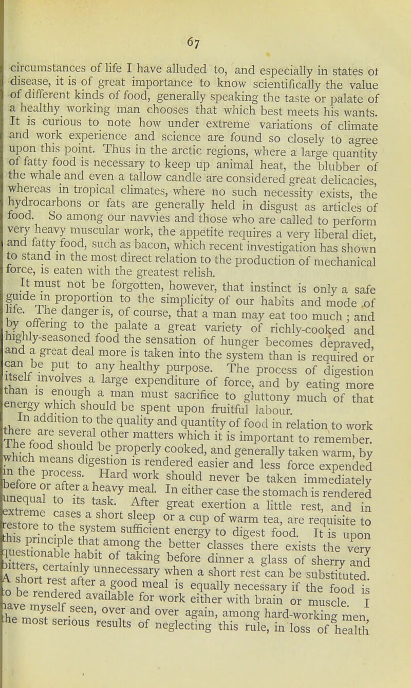 circumstances of life I have alluded to, and especially in states ot disease, it is of great importance to know scientifically the value of different kinds of food, generally speaking the taste or palate of a healthy^ workmg man chooses that which best meets his wants. It is curious to note how under extreme variations of climate and work experience and science are found so closely to agree upon this point. Thus in the arctic regions, where a large quantity of fatty food is necessary to keep up animal heat, the blubber of the whale and even a tallow candle are considered great dehcacies, whereas in tropical climates, where no such necessity exists the hydrocarbons or fats are generally held in disgust as articles of food. So among our navvies and those who are called to perform very heavy muscular work, the appetite requires a very liberal diet, and fatty food, such as bacon, which recent investigation has shown to stand m the most direct relation to the production of mechanical lorce, IS eaten with the greatest relish. It must not be forgotten, however, that instinct is only a safe guide in proportion to the simplicity of our habits and mode .of hfe. The danger is, of course, that a man may eat too much : and by offering to the palate a great variety of richly-cooked and highly-seasoned food the sensation of hunger becomes depraved and a great deal more is taken into the system than is required or can be put to any healthy purpose. The process of digestion tself involves a large expenditure of force, and by eatin| more than IS enough a man must sacrifice to gluttony much of that energy which should be spent upon fruitful labour. In addition to the quality and quantity of food in relation to work ThP fnnH T'^ff ^^y ^^^^ important to remember. Ihlh l }^ Senorally taken warm, by wh ch means digestion is rendered easier and less force expended hetl ^ T'- T,^^'^ ^^^^^ be taken immediately exS^i ° Sreat exertion a little rest, and in to th? ^ f '^'P ^ °f ™ t^^' ^^q^isite to estore to the system sufficient energy to digest food. It is upon nero'!^^\*\''^T^b^^^ classes^here exists the very uestionable habit of taking before dinner a glass of sherry and bit ers, certainly unnecessary when a short rest can be subs tuted n t T 1'' ^. ^^^^ equally necessary if the food is ^^^l^ble for work either with brai/or muscle I uve myself seen, over and over again, among hard-woSine men he most serious results of neglecting'this rule, in loss of