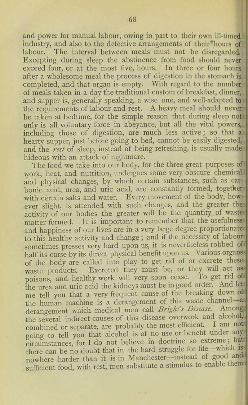 and power for manual labour, owing in part to their own ill-timed I industry, and also to the defective arrangements of their'^hours of labour. The interval between meals must not be disregarded. Excepting during sleep the abstinence from food should never exceed four, or at the most five, hours. In three or four hours after a wholesome meal the process of digestion in the stomach is completed, and that organ is empty. With regard to the number of meals taken in a day the traditional custom of breakfast, dinner, and supper is, generally speaking, a wise one, and well-adapted to > the requirements of labour and rest. A heavy meal should never be taken at bedtime, for the simple reason that during sleep not: only is all voluntary force in abeyance, but all the vital powers, including those of digestion, are much less active; so that a ^ hearty supper, just before going to bed, cannot be easily digested, and the resi of sleep, instead of being refreshing, is usually made hideous with an attack of nightmare. The food we take into our body, for the three great purposes of; work, heat, and nutrition, undergoes some very obscure chemical 1 and physical changes, by which certain substances, such as car- bonic acid, urea, and uric acid, are constantly formed, together r with certain salts and water. Every movement of the body, how- ever slight, is attended with such changes, and the gi-eater the; activity of our bodies the greater will be the quantity of waste- matter formed. It is important to remember that the usefulness^ and happiness of our lives are in a very large degree proportionate- to this healthy activity and change ; and if the necessity of labour sometimes presses very hard upon us, it is nevertheless robbed of; half its curse by its direct physical benefit upon us. Various organs> of the body are called into play to get rid of or excrete these waste products. Excreted they must be, or they will act as- poisons, and healthy work will very soon cease. To get rid of ; the urea and uric acid the kidneys must be in good order. And let me tell you that a very frequent cause of the breaking down of ; the human machine is a derangement of this waste channel—ai derangement which medical men call Brigh's Disease. Among. the several indirect causes of this disease overwork and alcohol, combined or separate, are probably the most efficient. I am not; going to tell you that alcohol is of no use or benefit under any circumstances, for I do not beUeve in doctrine so extreme; but. there can be no doubt that in the hard struggle for life—which is-^ nowhere harder than it is in Manchester—instead of good ando sufficient food, with rest, men substitute a stimulus to enable thetn.i