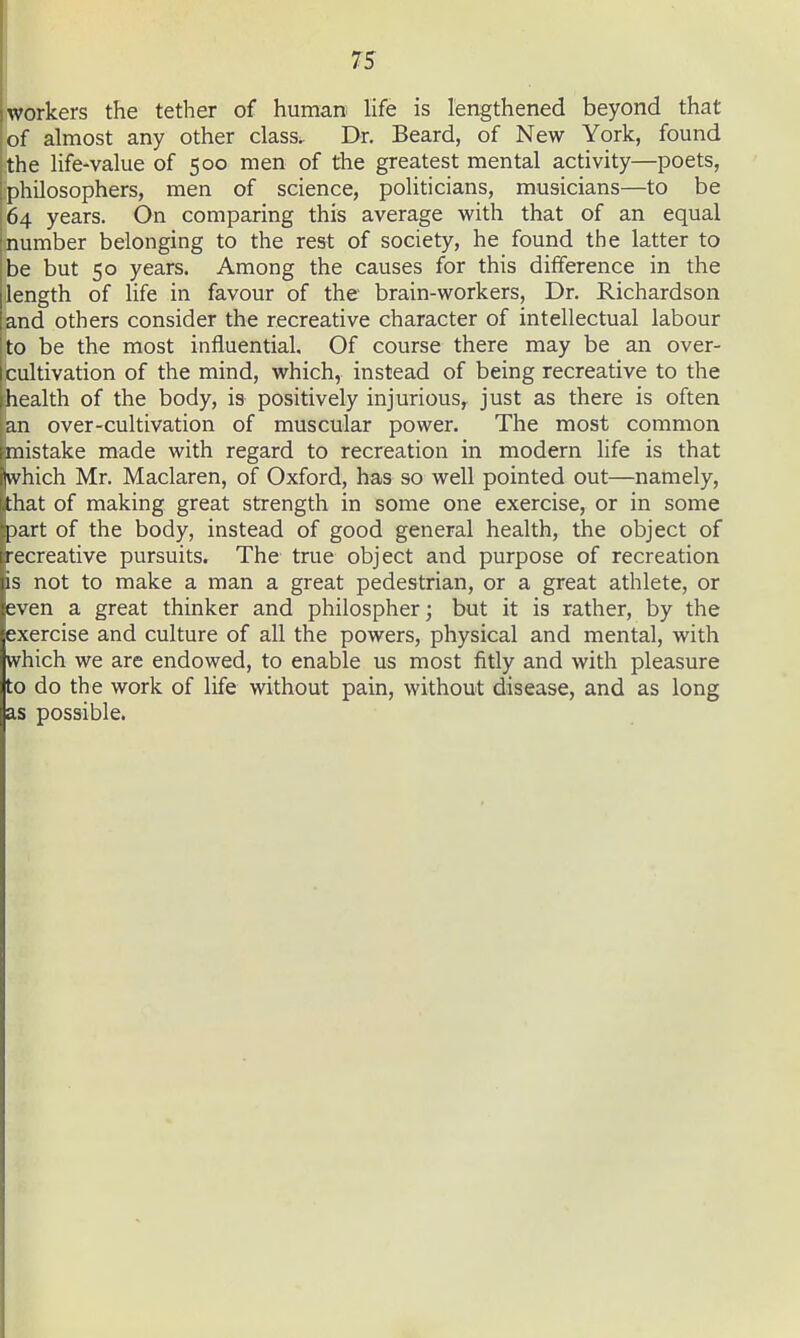 workers the tether of human life is lengthened beyond that of almost any other class^ Dr. Beard, of New York, found the life-value of 500 men of the greatest mental activity—poets, philosophers, men of science, politicians, musicians—to be 64 years. On comparing this average with that of an equal number belonging to the rest of society, he found the latter to be but 50 years. Among the causes for this difference in the length of Hfe in favour of the brain-workers, Dr. Richardson and others consider the recreative character of intellectual labour ito be the most influential. Of course there may be an over- icultivation of the mind, which, instead of being recreative to the health of the body, is positively injurious^ just as there is often an over-cultivation of muscular power. The most common mistake made with regard to recreation in modern life is that nvhich Mr. Maclaren, of Oxford, has so well pointed out—namely, that of making great strength in some one exercise, or in some part of the body, instead of good general health, the object of [recreative pursuits. The true object and purpose of recreation is not to make a man a great pedestrian, or a great athlete, or even a great thinker and philospherj but it is rather, by the exercise and culture of all the powers, physical and mental, with which we are endowed, to enable us most fitly and with pleasure to do the work of life without pain, without disease, and as long as possible.
