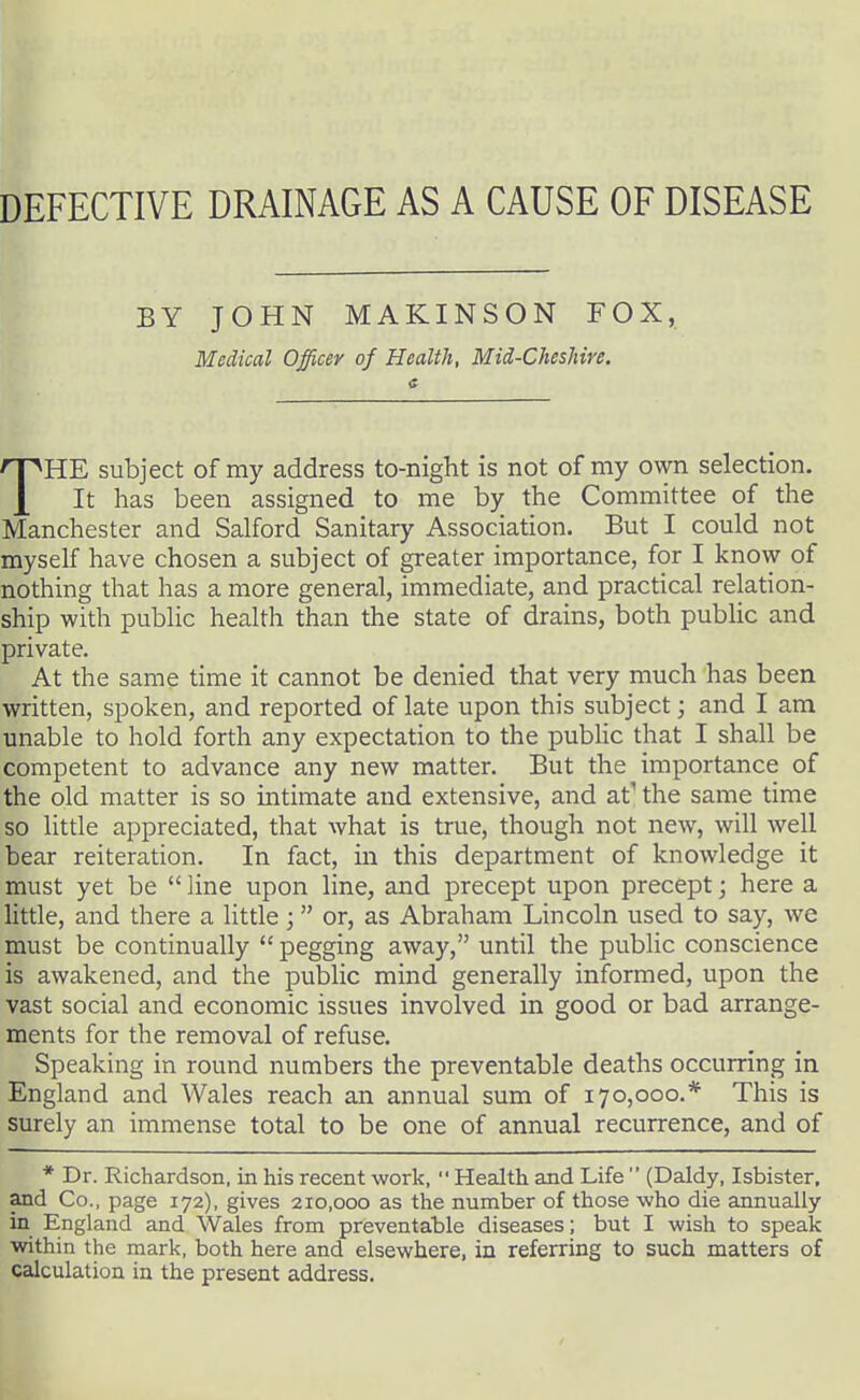 DEFECTIVE DRAINAGE AS A CAUSE OF DISEASE BY JOHN MAKINSON FOX, Medical Officer of Health, Mid-Cheshire. THE subject of my address to-night is not of my own selection. It has been assigned to me by the Committee of the Manchester and Salford Sanitary Association. But I could not myself have chosen a subject of greater importance, for I know of nothing that has a more general, immediate, and practical relation- ship with public health than the state of drains, both public and private. At the same time it cannot be denied that very much has been written, spoken, and reported of late upon this subject; and I am unable to hold forth any expectation to the pubhc that I shall be competent to advance any new matter. But the importance of the old matter is so intimate and extensive, and at' the same time so little appreciated, that what is true, though not new, will well bear reiteration. In fact, in this department of knowledge it must yet be  line upon line, and precept upon precept; here a httle, and there a little; or, as Abraham Lincoln used to say, we must be continually  pegging away, until the public conscience is awakened, and the public mind generally informed, upon the vast social and economic issues involved in good or bad arrange- ments for the removal of refuse. Speaking in round numbers the preventable deaths occurring in England and Wales reach an annual sum of 170,000.* This is surely an immense total to be one of annual recurrence, and of * Dr. Richardson, in his recent work,  Health and Life  (Daldy, Isbister, and Co., page 172), gives 210,000 as the number of those who die annually in England and Wales from preventable diseases; but I wish to speak within the mark, both here and elsewhere, in referring to such matters of calculation in the present address.