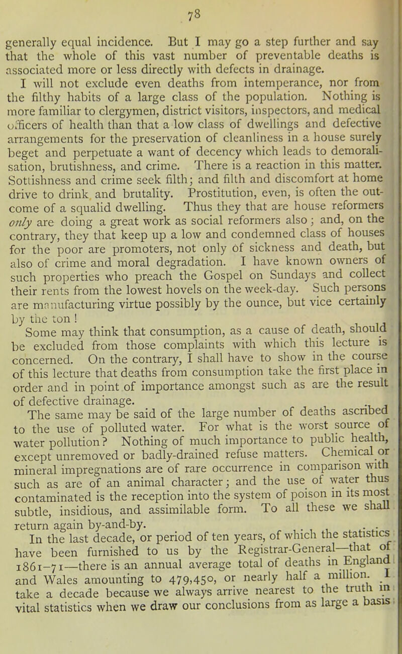 lV generally equal incidence. But I may go a step further and say that the whole of this vast number of preventable deaths is associated more or less directly with defects in drainage. I will not exclude even deaths from intemperance, nor from the filthy habits of a large class of the population. Nothing is more familiar to clergymen, district visitors, inspectors, and medical officers of health than that a low class of dwellings and defective arrangements for the preservation of cleanHness in a house surely beget and perpetuate a want of decency which leads to demorali- sation, brutishness, and crime. There is a reaction in this matter. Sottishness and crime seek filth; and filth and discomfort at home drive to drink and brutaUty. Prostitution, even, is often the out- come of a squalid dwelling. Thus they that are house reformers only are doing a great work as social reformers also ; and, on the contrary, they that keep up a low and condemned class of houses for the poor are promoters, not only Of sickness and death, but also of crime and moral degradation. I have known owners of such properties who preach the Gospel on Sundays and collect their rents from the lowest hovels on the week-day. Such persons are mnnufacturing virtue possibly by the ounce, but vice certamly by the ton ! , i, i j Some may think that consumption, as a cause of death, should be excluded from those complaints with which this lecture is concerned. On the contrary, I shall have to show in the course of this lecture that deaths from consumption take the first place in order and in point of importance amongst such as are the result of defective drainage. The same may be said of the large number of deaths ascnbed to the use of polluted water. For what is the worst source of water pollution? Nothing of much importance to public health, except unremoved or badly-drained refuse matters. Chemical or mineral impregnations are of rare occurrence in comparison with such as are of an animal character; and the use of water thus contaminated is the reception into the system of poison in its niost subtle, insidious, and assimilable form. To all these we shaU return again by-and-by. . , , .• ^• In the last decade, or period often years, of which the statistics have been furnished to us by the Registrar-General—that ot 1861-71—there is an annual average total of deaths in England and Wales amounting to 479.45o> o^ nearly half a million, i take a decade because we always arrive nearest to the truth in vital statistics when we draw our conclusions from as large a basis