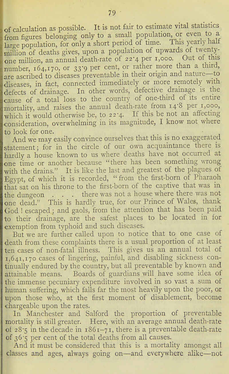 of calculation as possible. It is not fair to estimate vital statistics from figures belonging only to a small population, or even to a lircre population, for only a short period of time. This yearly halt million of deaths gives, upon a population of upwards of twenty- one million, an annual death-rate of 22-4 per 1,000. Out of this number, 164,170, or 33-9 per cent, or rather more than a third, are ascribed to diseases preventable m their origin and nature--to diseases, in fact, connected immediately or more remotely with defects of drainage. In other words, defective drainage is the cause of a total loss to the country of one-third of its entire mortality, and raises the annual death-rate from 14-8 per 1,000, which it would otherwise be, to 22-4. If this be not an affecting consideration, overwhelming in its magnitude, I know not where to look for one. And we may easily convince ourselves that this is no exaggerated statement; for in the circle of our own acquaintance there is hardly a house known to us where deaths have not occurred at one time or another because there has been something wrong with the drains. It is like the last and greatest of the plagues of Egypt, of which it is recorded,  from the first-born of Pharaoh that sat on his throne to the first-born of the captive that was in the dungeon . . . there was not a house where there was not one dead. This is hardly true, for our Prince of Wales, thank God ! escaped; and gaols, from the attention that has been paid to their drainage, are the safest places to be located in for exemption from typhoid and such diseases. But we are further called upon to notice that to one case of death from these complaints there is a usual proportion of at least ten cases of non-fatal illness. This gives us an annual total of 1,641,170 cases of lingering, painful, and disabling sickness con- tinually endured by the country, but all preventable by known and attainable means. Boards of guardians will have some idea of the immense pecuniary expenditure involved in so vast a sum of human suffering, which falls far the most heavily upon the poor, or upon those who, at the first moment of disablement, become chargeable upon the rates. In Manchester and Salford the proportion of preventable mortality is still greater. Here, with an average annual death-rate of 28-5 in the decade in 1861-71, there is a preventable death-rate of 36*5 per cent of the total deaths from all causes. And it must be considered that this is a mortality amongst all classes and ages, always going on—and everywhere alike—not