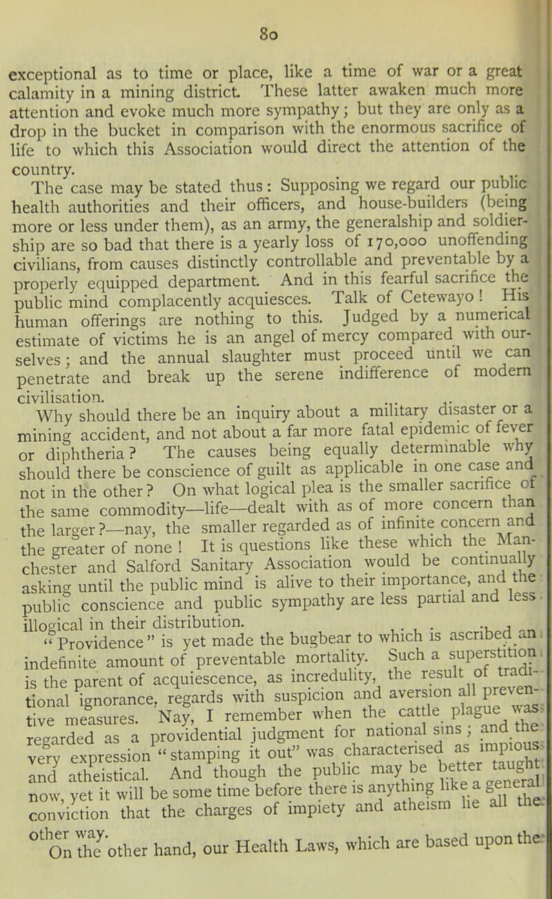 exceptional as to time or place, like a time of war or a great calamity in a mining district These latter awaken much more attention and evoke much more sympathy; but they are only as a drop in the bucket in comparison with the enormous sacrifice of life to which this Association would direct the attention of the country. The case may be stated thus : Supposing we regard our public health authorities and their officers, and house-builders (being more or less under them), as an army, the generalship and soldier- ship are so bad that there is a yearly loss of 170,000 unoffending civilians, from causes distinctly controllable and preventable by a properly equipped department. And in this fearful sacrifice the public mind complacently acquiesces. Talk of Cetewayo ! His human offerings are nothing to this. Judged by a numerical estimate of victims he is an angel of mercy compared with our- selves ; and the annual slaughter must proceed until we can penetrate and break up the serene indifference of modem civilisation. Why should there be an inquiry about a military disaster or a mining accident, and not about a far more fatal epidemic of fever or diphtheria? The causes being equally determinable why should there be conscience of guilt as applicable m one case and not in the other ? On what logical plea is the smaller sacrifice ot the same commodity—life—dealt with as of more concern than the larger?—nay, the smaller regarded as of infinite concern and the greater of none ! It is questions like these which the Man- chester and Salford Sanitary Association would be continually asking until the public mind is alive to their importance, and the public conscience and public sympathy are less partial and less illogical in their distribution. . Providence is yet made the bugbear to which is ascnbed an indefinite amount of preventable mortality. Such a superstition is the parent of acquiescence, as increduhty the ^^sult of tradi. tional ignorance, regards with suspicion and aversion all preven- tive measures. Na^, I remember when the. cattle plague wa. regarded as a providential judgment for national sm and the Jry expression stamping it out was ,^1^^^-^tensed as inp^ou^^ and atheistical. And thougl. the public ^^y ^e bee^ta^^^^^^^^ now vet it will be some time before there is anything like a general conviction that the charges of impiety and atheism he all the, 'onThTother hand, our Health Laws, which are based upontha'