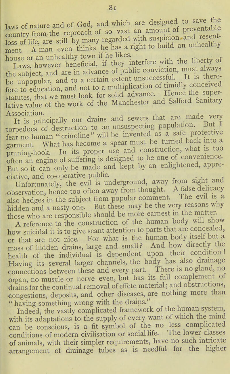 I laws of nature and of God, and which are designed to sa^e^^^^^^ country from the reproach of so vast an amount of prejentaDie [oss S ufe are still by many regarded with suspicion and resent- i JSent A man even Unnks\e\as a right to build an unhealthy house or an unhealthy town if he likes. n, ^ Laws, however beneficial, if they interfere with the liberty of the sub ect, and are in advance of public conviction, must always be unpopular, and to a certain extent unsuccessful It is there- fore to educat on, and not to a multipHcation of tunidly conceived s?a ules that we must look for solid advance. He-e the sup^^^^^ lative value of the work of the Manchester and Salford Sanitary ^'it Is'principally our drains and sewers that are made very torpedoes of destruction to an unsuspectmg population. But i fea? no human '< crinoline  will be invented as a safe Protectwe garment. What has become a spear must be turned back mto a pruning-hook. In its proper use and construction, what is too often an engine of suffering is designed to be one of convemence. But so it can only be made and kept by an enlightened, appre- dative, and co-operative public. ■ ^ . „„a Unfortunately, the evil is underground, away from sight and observation, hence too often away from thought. A false dehcacy also hedges in the subject from popular comment The evil is a hidden and a nasty one. But these may be the very reasons why those who are responsible should be more earnest in the matter. A reference to the construction of the human body will show how suicidal it is to give scant attention to parts that are concealed, or that are not nice. For what is the human body itself but a mass of hidden drains, large and small? And ho\v directly the health of the individual is dependent upon their condition! Having its several larger channels, the body has also drainage connections between these and every part There is no gland, no organ, no muscle or nerve even, but has its full complement of drains for the continual removal of effete material; and obstructions, ■congestions, deposits, and other diseases, are nothing more than  having something wrong with the drains. Indeed, the vastly complicated framework of the human system, with its adaptations to the supply of every want of which the mmd can be conscious, is a fit symbol of the no less complicated conditions of modern civilisation or socialUfe. The lower classes of animals, with their simpler requirements, have no such intricate arrangement of drainage tubes as is needful for the higher