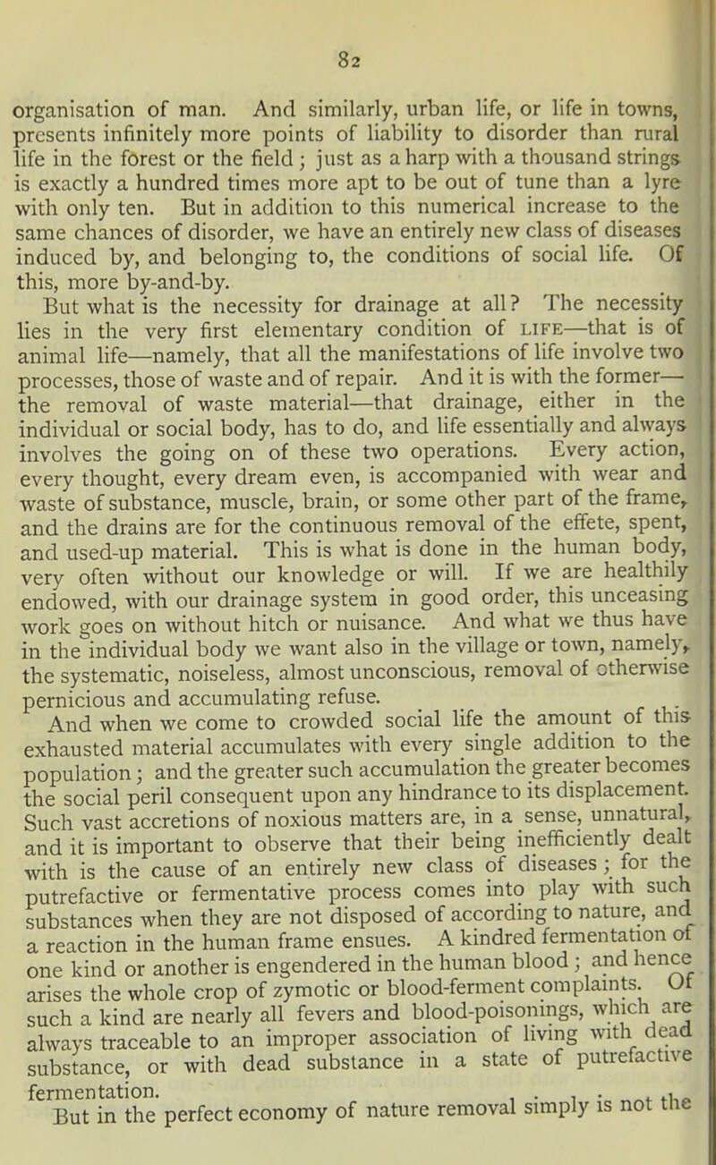 organisation of man. And similarly, urban life, or life in towns, presents infinitely more points of liability to disorder than rural life in the forest or the field ; just as a harp with a thousand strings is exactly a hundred times more apt to be out of tune than a lyre with only ten. But in addition to this numerical increase to the same chances of disorder, we have an entirely new class of diseases induced by, and belonging to, the conditions of social life. Of this, more by-and-by. But what is the necessity for drainage at all ? The necessity lies in the very first elementary condition of life—that is of animal Hfe—namely, that all the manifestations of life involve two processes, those of waste and of repair. And it is with the former— the removal of waste material—that drainage, either in the ■ individual or social body, has to do, and Ufe essentially and always involves the going on of these two operations. Every action, every thought, every dream even, is accompanied with wear and waste of substance, muscle, brain, or some other part of the frame^ and the drains are for the continuous removal of the effete, spent, and used-up material. This is what is done in the human body, very often without our knowledge or will. If we are healthily endowed, with our drainage system in good order, this unceasing work goes on without hitch or nuisance. And what we thus have in the individual body we want also in the village or town, namely,, the systematic, noiseless, almost unconscious, removal of otherwise pernicious and accumulating refuse. And when we come to crowded social life the amount of this exhausted material accumulates with every single addition to the population; and the greater such accumulation the greater becomes the social peril consequent upon any hindrance to its displacement. Such vast accretions of noxious matters are, in a sense, unnatural, and it is important to observe that their being inefficiently dealt with is the cause of an entirely new class of diseases ; for the putrefactive or fermentative process comes into play with such substances when they are not disposed of according to nature, and a reaction in the human frame ensues. A kindred fermentation of one kind or another is engendered in the human blood; and hence arises the whole crop of zymotic or blood-ferment complaints. Ut such a kind are nearly all fevers and blood-poisonings, which are always traceable to an improper association of living with dead substance, or with dead substance in a state of putrefactive fermentation. , ■ i • ,. ^ua. But in the perfect economy of nature removal simply is not the