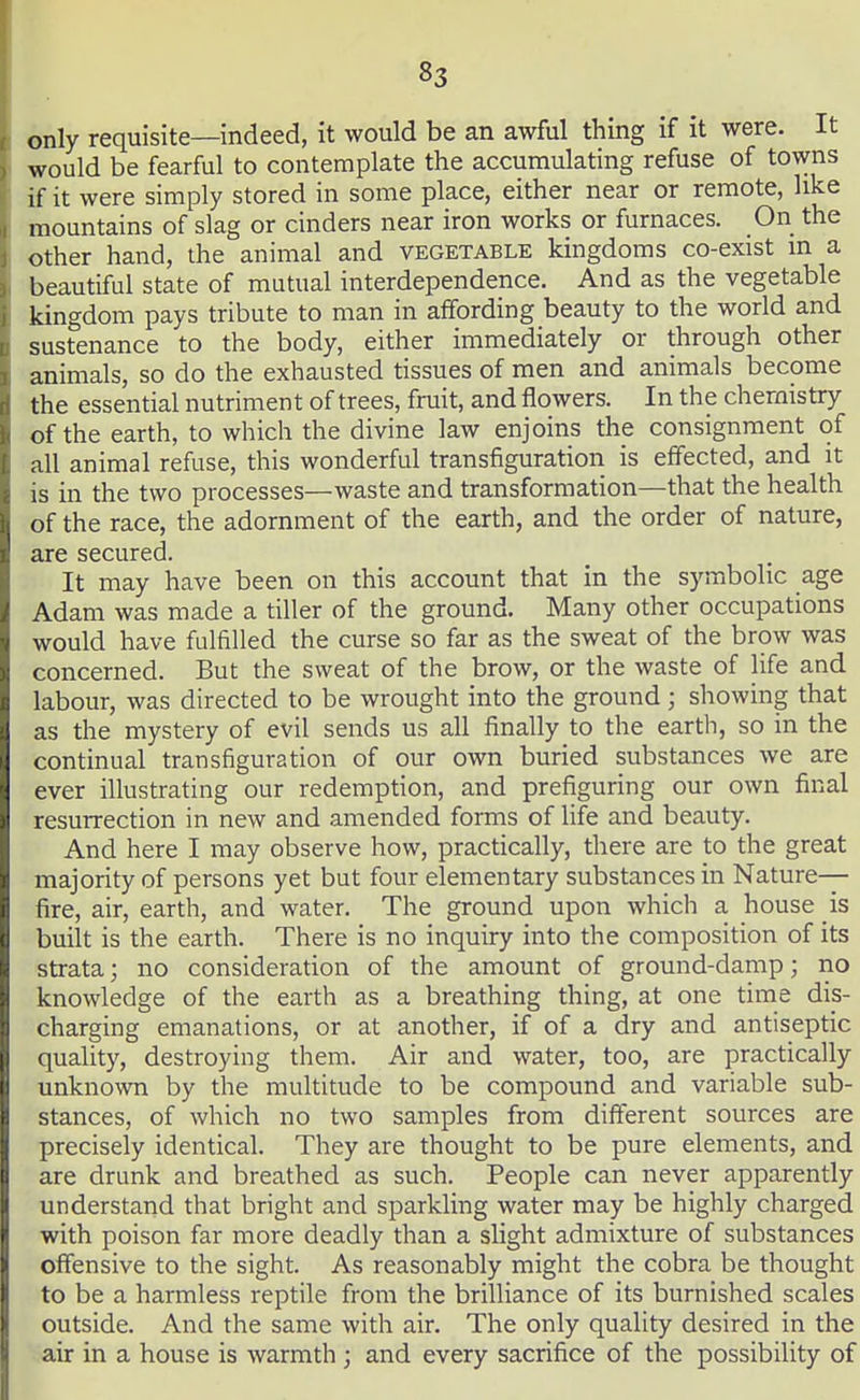 only requisite—indeed, it would be an awful thing if it were. It would be fearful to contemplate the accumulating refuse of towns if it were simply stored in some place, either near or remote, like mountains of slag or cinders near iron works or furnaces. On the other hand, the animal and vegetable kingdoms co-exist m a beautiful state of mutual interdependence. And as the vegetable kingdom pays tribute to man in affording beauty to the world and sustenance to the body, either immediately or through other animals, so do the exhausted tissues of men and animals become the essential nutriment of trees, fruit, and flowers. In the chemistry of the earth, to which the divine law enjoins the consignment of all animal refuse, this wonderful transfiguration is effected, and it is in the two processes—waste and transformation—that the health of the race, the adornment of the earth, and the order of nature, are secured. It may have been on this account that in the symbolic age Adam was made a tiller of the ground. Many other occupations would have fulfilled the curse so far as the sweat of the brow was concerned. But the sweat of the brow, or the waste of life and labour, was directed to be wrought into the ground; showing that as the mystery of evil sends us all finally to the earth, so in the continual transfiguration of our own buried substances we are ever illustrating our redemption, and prefiguring our own final resurrection in new and amended forms of life and beauty. And here I may observe how, practically, there are to the great majority of persons yet but four elementary substances in Nature— fire, air, earth, and water. The ground upon which a house is built is the earth. There is no inquiry into the composition of its strata; no consideration of the amount of ground-damp; no knowledge of the earth as a breathing thing, at one time dis- charging emanations, or at another, if of a dry and antiseptic quality, destroying them. Air and water, too, are practically unknown by the multitude to be compound and variable sub- stances, of which no two samples from different sources are precisely identical. They are thought to be pure elements, and are drunk and breathed as such. People can never apparently understand that bright and sparkling water may be highly charged with poison far more deadly than a slight admixture of substances offensive to the sight. As reasonably might the cobra be thought to be a harmless reptile from the brilliance of its burnished scales outside. And the same with air. The only quality desired in the air in a house is warmth; and every sacrifice of the possibility of