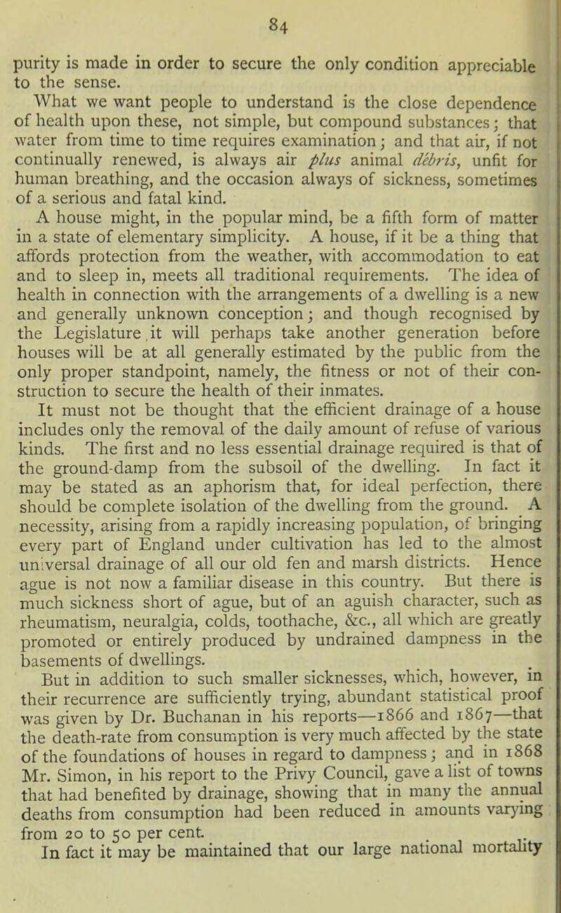 purity is made in order to secure the only condition appreciable to the sense. What we want people to understand is the close dependence of health upon these, not simple, but compound substances; that water from time to time requires examination; and that air, if not continually renewed, is always air p/iis animal debris, unfit for human breathing, and the occasion always of sickness, sometimes of a serious and fatal kind. A house might, in the popular mind, be a fifth form of matter in a state of elementary simplicity. A house, if it be a thing that affords protection from the weather, with accommodation to eat and to sleep in, meets all traditional requirements. The idea of health in connection with the arrangements of a dwelling is a new and generally unknown conception; and though recognised by the Legislature. it will perhaps take another generation before houses will be at all generally estimated by the public from the only proper standpoint, namely, the fitness or not of their con- struction to secure the health of their inmates. It must not be thought that the eflicient drainage of a house includes only the removal of the daily amount of refuse of various kinds. The first and no less essential drainage required is that of the ground-damp from the subsoil of the dweUing. In fact it may be stated as an aphorism that, for ideal perfection, there should be complete isolation of the dwelling from the ground. A necessity, arising from a rapidly increasing population, of bringing every part of England under cultivation has led to the almost universal drainage of all our old fen and marsh districts. Hence ague is not now a familiar disease in this country. But there is much sickness short of ague, but of an aguish character, such as rheumatism, neuralgia, colds, toothache, &c., all which are greatly promoted or entirely produced by undrained dampness in the basements of dwellings. But in addition to such smaller sicknesses, which, however, in their recurrence are sufficiently trying, abundant statistical proof was given by Dr. Buchanan in his reports—1866 and 1867—that the death-rate from consumption is very much affected by the state of the foundations of houses in regard to dampness; and in 1868 Mr. Simon, in his report to the Privy Council, gave a list of towns that had benefited by drainage, showing that in many the annual deaths from consumption had been reduced in amounts varymg from 20 to 50 per cent. In fact it may be maintained that our large national mortahty